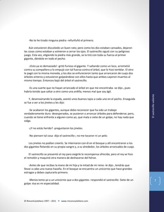 -No te he tirado ninguna piedra -refunfuñó el primero.
Aún estuvieron discutiedo un buen rato; pero como los dos estaban cansados, dejaron
las cosas como estaban y volvieron a cerrar los ojos. El sastrecillo siguió con su peligroso
juego. Esta vez, eligiendo la piedra más grande, se la tiró con toda su fuerza al primer
gigante, dándole en todo el pecho.
-¡Esto ya es demasiado! -gritó furioso el gigante. Y saltando como un loco, arremetió
contra su compañero y lo empujó con tal fuerza contra el árbol, que lo hizo temblar. El otro
le pagó con la misma moneda, y los dos se enfurecieron tanto que arrancaron de cuajo dos
árboles enteros y estuvieron golpeándose con ellos hasta que ambos cayeron muertos al
mismo tiempo. Entonces bajó del árbol el sastrecillo.

Y, desenvainando la espada, asestó unos buenos tajos a cada uno en el pecho. Enseguida
se fue a ver a los jinetes y les dijo:
-Se acabaron los gigantes, aunque debo reconocer que ha sido un trabajo
verdaderamente duro: desesperados, se pusieron a arrancar árboles para defenderse; pero,
cuando se tiene enfrente a alguien como yo, que mata a siete de un golpe, no hay nada que
valga.

El sastrecillo valiente

-Es una suerte que no hayan arrancado el árbol en que me encontraba -se dijo-, pues
habría tenido que saltar a otro como una ardilla; menos mal que soy ágil.

-¿Y no estás herido? -preguntaron los jinetes.
-No piensen tal cosa -dijo el sastrecillo-; no me tocaron ni un pelo.
Los jinetes no podían creerlo. Se internaron con él en el bosque y allí encontraron a los
dos gigantes flotando en su propia sangre y, a su alrededor, los árboles arrancados de cuajo.
El sastrecillo se presentó al rey para exigirle la recompensa ofrecida; pero el rey se hizo
el remolón y maquinó otra manera de deshacerse del héroe.
-Antes de que recibas la mano de mi hija y la mitad de mi reino -le dijo-, tendrás que
llevar a cabo una nueva hazaña. En el bosque se encuentra un unicornio que hace grandes
estragos y debes capturarlo primero.
-Menos temo yo a un unicornio que a dos gigantes -respondió el sastrecillo- Siete de un
golpe: ésa es mi especialidad.

© RinconCastellano 1997 – 2011  www.rinconcastellano.com

7

 