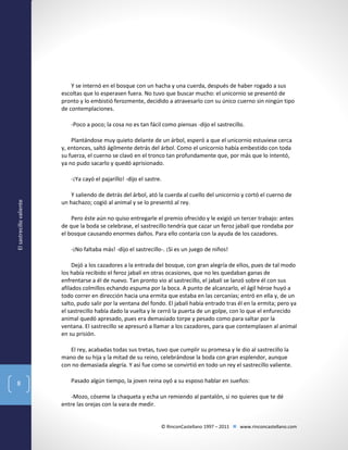 Y se internó en el bosque con un hacha y una cuerda, después de haber rogado a sus
escoltas que lo esperasen fuera. No tuvo que buscar mucho: el unicornio se presentó de
pronto y lo embistió ferozmente, decidido a atravesarlo con su único cuerno sin ningún tipo
de contemplaciones.
-Poco a poco; la cosa no es tan fácil como piensas -dijo el sastrecillo.
Plantándose muy quieto delante de un árbol, esperó a que el unicornio estuviese cerca
y, entonces, saltó ágilmente detrás del árbol. Como el unicornio había embestido con toda
su fuerza, el cuerno se clavó en el tronco tan profundamente que, por más que lo intentó,
ya no pudo sacarlo y quedó aprisionado.

El sastrecillo valiente

-¡Ya cayó el pajarillo! -dijo el sastre.
Y saliendo de detrás del árbol, ató la cuerda al cuello del unicornio y cortó el cuerno de
un hachazo; cogió al animal y se lo presentó al rey.
Pero éste aún no quiso entregarle el premio ofrecido y le exigió un tercer trabajo: antes
de que la boda se celebrase, el sastrecillo tendría que cazar un feroz jabalí que rondaba por
el bosque causando enormes daños. Para ello contaría con la ayuda de los cazadores.
-¡No faltaba más! -dijo el sastrecillo-. ¡Si es un juego de niños!
Dejó a los cazadores a la entrada del bosque, con gran alegría de ellos, pues de tal modo
los había recibido el feroz jabalí en otras ocasiones, que no les quedaban ganas de
enfrentarse a él de nuevo. Tan pronto vio al sastrecillo, el jabalí se lanzó sobre él con sus
afilados colmillos echando espuma por la boca. A punto de alcanzarlo, el ágil héroe huyó a
todo correr en dirección hacia una ermita que estaba en las cercanías; entró en ella y, de un
salto, pudo salir por la ventana del fondo. El jabalí había entrado tras él en la ermita; pero ya
el sastrecillo había dado la vuelta y le cerró la puerta de un golpe, con lo que el enfurecido
animal quedó apresado, pues era demasiado torpe y pesado como para saltar por la
ventana. El sastrecillo se apresuró a llamar a los cazadores, para que contemplasen al animal
en su prisión.
El rey, acabadas todas sus tretas, tuvo que cumplir su promesa y le dio al sastrecillo la
mano de su hija y la mitad de su reino, celebrándose la boda con gran esplendor, aunque
con no demasiada alegría. Y así fue como se convirtió en todo un rey el sastrecillo valiente.

8

Pasado algún tiempo, la joven reina oyó a su esposo hablar en sueños:
-Mozo, cóseme la chaqueta y echa un remiendo al pantalón, si no quieres que te dé
entre las orejas con la vara de medir.

© RinconCastellano 1997 – 2011  www.rinconcastellano.com

 