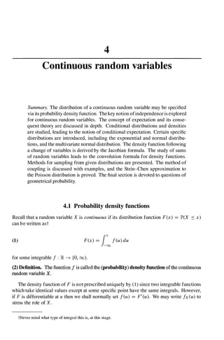 4
Continuous random variables
Summary. The distribution of a continuous random variable may be specified
via its probability density function. The key notion ofindependence is explored
for continuous random variables. The concept of expectation and its conse­
quent theory are discussed in depth. Conditional distributions and densities
are studied, leading to the notion of conditional expectation. Certain specific
distributions are introduced, including the exponential and normal distribu­
tions, and the multivariate normal distribution. The density function following
a change of variables is derived by the Jacobian formula. The study of sums
of random variables leads to the convolution formula for density functions.
Methods for sampling from given distributions are presented. The method of
coupling is discussed with examples, and the Stein-Chen approximation to
the Poisson distribution is proved. The final section is devoted to questions of
geometrical probability.
4.1 Probability density functions
Recall that a random variable X is continuousif its distribution function F(x) =JP'(X S x)
can be written ast
(1) F(x) =i�feu)du
for some integrable f : lR -+ [0, (0).
(2) Definition. The function f is called the (probability) density function ofthe continuous
random variable X.
The density function of Fis not prescribed uniquely by (1) since two integrable functions
which take identical values except at some specific point have the same integrals. However,
if Fis differentiable at u then we shall normally set feu) =F'(u). We may write fx(u)to
stress the role of X.
tNever mind what type of integral this is, at this stage.
 