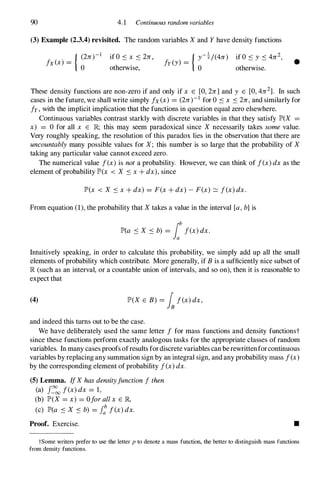 90 4.1 Continuous random variables
(3) Example (2.3.4) revisited. The random variables Xand Y have density functions
{ (2n)-1
fx(x) =
0
if O s x s 2n ,
otherwise,
{ y-!/(4n) if 0S y S 4n2,
fy(y) = .
o otherWIse.
•
These density functions are non-zero if and only if x E [0,2n] and y E [0,4n2]. In such
cases in the future, we shall write simply fx(x) = (2n)-1 for O S x S 2n,and similarly for
fy,with the implicit implication that the functions in question equal zero elsewhere.
Continuous variables contrast starkly with discrete variables in that they satisfy JP>(X =
x) = 0 for all x E JR; this may seem paradoxical since X necessarily takes some value.
Very roughly speaking, the resolution of this paradox lies in the observation that there are
uncountablymany possible values for X; this number is so large that the probability of X
taking any particular value cannot exceed zero.
The numerical value f(x)is nota probability. However, we can think of f(x)dx as the
element of probability JP>(x < X S x+ dx),since
JP>(x < X s x+ dx) = F(x+ dx) -F(x) :::::: f(x)dx.
From equation (1),the probability that Xtakes a value in the interval [a,b]is
JP>(a S X S b) = lbf(x)dx.
Intuitively speaking, in order to calculate this probability, we simply add up all the small
elements of probability which contribute. More generally, if B is a sufficiently nice subset of
JR (such as an interval, or a countable union of intervals, and so on), then it is reasonable to
expect that
(4) JP>(X E B) = Inf(x)dx,
and indeed this turns out to be the case.
We have deliberately used the same letter f for mass functions and density functionst
since these functions perform exactly analogous tasks for the appropriate classes of random
variables. In many cases proofs ofresults fordiscrete variables can berewrittenforcontinuous
variables by replacing any summation sign by an integral sign, and any probability mass f(x)
by the corresponding element of probability f(x)dx.
(5) Lemma. IfXhasdensityfunctionfthen
(a) f�
oo f(x)dx = 1,
(b) JP>(X = x) = Oforallx E JR,
(c) JP>(a S X S b) = f: f(x)dx.
Proof. Exercise. •
tSome writers prefer to use the letter p to denote a mass function, the better to distinguish mass functions
from density functions.
 