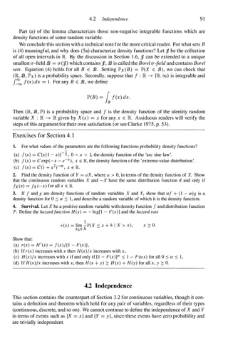 4.2 Independence 91
Part (a) of the lemma characterizes those non-negative integrable functions which are
density functions of some random variable.
We conclude this section with a technical note forthe more critical reader. For what sets B
is (4) meaningful, and why does (Sa) characterize density functions? Let 'if. be the collection
of all open intervals in R By the discussion in Section 1 .6, 'if. can be extended to a unique
smallest a-field :E =a('if.) which contains 'if.; :E is called the Borel a-field and contains Borel
sets. Equation (4) holds for all B E :E. Setting IP'x (B) =IP'(X E B), we can check that
(JR, :E, IP'x) is a probability space. Secondly, suppose that f : JR -+ [0, (0) is integrable and
J�
oo f(x) dx =1 . For any B E :E, we define
IP'(B) =Inf(x) dx.
Then (JR, :E, IP') is a probability space and f is the density function of the identity random
variable X : JR -+ JR given by X (x) =x for any x E R Assiduous readers will verify the
steps of this argumentfor their own satisfaction (or see Clarke 1975, p. 53).
Exercises for Section 4. 1
1. For what values of the parameters are the following functions probability density functions?
1
(a) f(x) = C{x(l - x)}-:Z, 0 < x < 1, the density function of the 'arc sine law'.
(b) f(x) = C exp(-x - e-X), x E JR, the density function of the 'extreme-value distribution' .
(c) f(x) = C(l + x2)-m, x E R
2. Find the density function of Y = aX, where a > 0, in terms of the density function of X. Show
that the continuous random variables X and -X have the same distribution function if and only if
fx(x) = fx(-x) for all x E R
3. If f and g are density functions of random variables X and Y, show that af + (l - a)g is a
density function for 0 :5 a :5 I , and describe a random variable of which it is the density function.
4. Survival. Let X be a positive random variable with density function f and distribution function
F. Define the hazardfunction H(x) = - log[1 - F(x)] and the hazard rate
Show that:
. 1
r(x) = hm -JP'(X :5 x + h I X > x),
h,!.O h
(a) r(x) = H'(x) = f(x)/{l - F(x)},
(b) If r(x) increases with x then H(x)/x increases with x,
x � o.
(c) H(x)/x increases with x if and only if [l - F(x)]O! :5 1 - F(ax) for all 0 :5 a :5 1,
(d) If H(x)/x increases with x, then H(x + y) � H(x) + H(y) for all x, y � o.
4.2 Independence
This section contains the counterpart of Section 3.2 for continuous variables, though it con­
tains a definition and theorem which hold for any pair of variables, regardless of their types
(continuous, discrete, and so on). We cannot continue to define the independence of X and Y
in terms of events such as {X =x} and {Y =y}, since these events have zero probability and
are trivially independent.
 