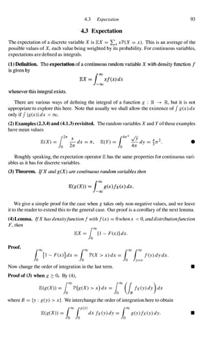 4.3 Expectation 93
4.3 Expectation
The expectation of a discrete variable X is lEX =LxxlP'(X =x). This is an average of the
possible values of X, each value being weighted by its probability. For continuous variables,
expectations are defined as integrals.
(1) Definition. The expectation of a continuous random variable X with density function f
is given by
lEX = i:xf(x) dx
whenever this integral exists.
There are various ways of defining the integral of a function g : JR -+ JR, but it is not
appropriate to explore this here. Note that usually we shall allow the existence of J g(x) dx
only if J Ig(x)1 dx < 00.
(2) Examples (2.3.4) and (4.1.3) revisited. The random variables X and Y ofthese examples
have mean values
i2rr X
lE(X) = -dx =Jr,
o 2Jr •
Roughly speaking, the expectation operator lE has the same properties for continuous vari­
ables as it has for discrete variables.
(3) Theorem. IfX and g(X) are continuous random variables then
E(g(X» = f:g(x)fx(x) dx.
We give a simple proof for the case when g takes only non-negative values, and we leave
it to the reader to extend this to the general case. Our proof is a corollary of the next lemma.
(4)Lemma. IfX has densityfunction f with f(x) =0whenx < 0,anddistributionfunction
F, then
lEX = 1
00
[1 - F(x)] dx.
Proof. [00
[1 _F(x)] dx = [00
lP'(X > x) dx = [00 [00
f(y) dy dx.
10 10 10
1y=x
Now change the order of integration in the last term.
Proof of (3) when g ::::: O. By (4),
lE(g(X» =1
00
lP'(g(X) > x) dx = 1
00
(Isfx(y) dY)dx
where B = {y : g(y) > x}. We interchange the order ofintegration here to obtain
[00 [g(y) [00
lE(g(X» =10 10
dx fx(y) dy =10
g(y)fx(y) dy.
•
•
 
