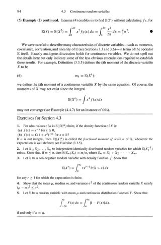 94 4.3 Continuous random variables
(5) Example (2) continued. Lemma (4) enables us to find E(Y) without calculating fy, for
•
We were careful to describe many characteristics of discrete variables-such as moments,
covariance, correlation, and linearity ofE (see Sections 3.3 and 3.6)-in terms ofthe operator
E itself. Exactly analogous discussion holds for continuous variables. We do not spell out
the details here but only indicate some of the less obvious emendations required to establish
these results. For example, Definition (3.3.5) defines the kth moment of the discrete variable
X to be
(6)
we define the kth moment of a continuous variable X by the same equation. Of course, the
moments of X may not exist since the integral
may not converge (see Example (4.4.7) for an instance of this).
Exercises for Section 4.3
1. For what values of a is E(IXIO!) finite, if the density function of X is:
(a) f(x) = e-x for x 2: 0,
(b) f(x) = CO + x2)-m for x E lR?
If a is not integral, then E(IXIO!) is called the fractional moment of order a of X, whenever the
expectation is well defined; see Exercise (3.3.5).
2. Let Xl, X2, . . . , Xn be independent identically distributed random variables for which E(X;-l)
exists. Show that, if m :'0 n, then E(SmISn) = min, where Sm = Xl + X2 + . . . + Xm.
3. Let X be a non-negative random variable with density function f. Show that
for any r 2: 1 for which the expectation is finite.
4. Show that the mean /-L, median m, and variance CT2 of the continuous random variable X satisfy
(/-L - m)2 :'0 CT2.
S. Let X be a random variable with mean /-L and continuous distribution function F. Show that
if and only if a = /-L.
fa F(x) dx = roo [1 - F(x)] dx,
-00 Ja
 