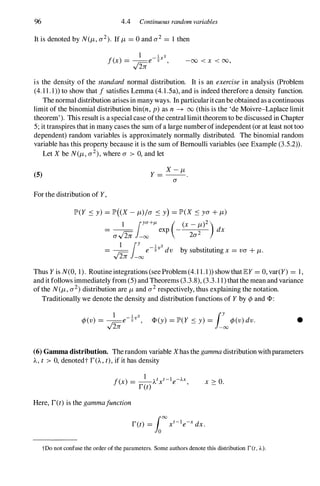 96 4.4 Continuous random variables
It is denoted by N(f.J" a2). If f.J,= ° and a2 = 1 then
-00 < x < 00,
is the density of the standard normal distribution. It is an exercise in analysis (Problem
(4. 1 1 . 1) to show that / satisfies Lemma (4. 1 .5a), and is indeed therefore a density function.
The normal distribution arises in many ways. In particularit can be obtained as a continuous
limit of the binomial distribution bin(n, p) as n � 00 (this is the 'de Moivre-Laplace limit
theorem'). This result is a special case ofthe central limit theorem to be discussed in Chapter
5; it transpires that in many cases the sum of a large number of independent (or at least not too
dependent) random variables is approximately normally distributed. The binomial random
variable has this propel1y because it is the sum of Bemoulli variables (see Example (3.5.2» .
Let X be N(f.J" a2),where a > 0, and let
(5)
For the distribution of Y,
lP'(Y S Y) = lP'( X - f.J,)/a S Y) = lP'(X S ya+f.J,)
1 jya+/L ( x - f.J,)2)
- -- exp - dx
- av'2ii -00 2a2
= �jY e-�v2 dv by substituting x = va+f.J,.
v 21T -00
Thus Y is N(O, 1). Routine integrations (see Problem (4. l l . 1 » show that EY = 0, var(Y) = 1 ,
and it follows immediately from (5) and Theorems (3.3.8), (3.3.1 1) that the mean and variance
of the N(f.J" a2)distribution are f.J,and a2respectively, thus explaining the notation.
Traditionally we denote the density and distribution functions of Y by ¢ and CP :
•
(6) Gamma distribution. The random variable Xhas the gamma distribution with parameters
A., t > 0, denotedt r(A., t), if it has density
x :::: 0.
Here, ret) is the gamma/unction
tDo not confuse the order of the parameters. Some authors denote this distribution r(t,A).
 