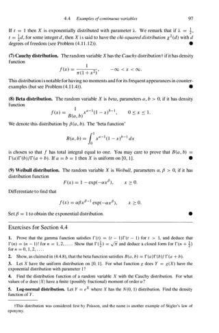 4.4 Examples ofcontinuous variables 97
If t = 1 then X is exponentially distributed with parameter A. We remark that if A = �,
t = �d, for some integer d, then X i s said to have the chi-squared distribution X2(d)with d
degrees of freedom (see Problem (4.11.12» . •
(7) Cauchy distribution. The random variable Xhas the Cauchy distributiont ifit has density
function
1
f(x) =
n(1+ x2)' -00 < x < 00.
This distribution is notable for having no moments and for its frequent appearances in counter­
examples (but see Problem (4.11.4» . •
(8) Beta distribution. The random variable X is beta, parameters a, b > 0,if it has density
function
1
f(x) = __ xa-1(I _x)b-l,
B(a, b)
We denote this distribution by f3(a, b). The 'beta function'
is chosen so that f has total integral equal to one. You may care to prove that B(a, b) =
r(a)r(b)/r(a + b). If a = b = 1then X is uniform on [0,1]. •
(9) Weibull distribution. The random variable X is Weibull, parameters a,f3 > 0, if it has
distribution function
F(x) = 1 -exp(-axf x 2: 0.
Differentiate to find that
f(x) = af3xfJ-1exp(-axfJ), x 2: 0.
Set f3 = 1to obtain the exponential distribution. •
Exercises for Section 4.4
1. Prove that the gamma function satisfies r(t) = (t - l)r(t - 1) for t > 1, and deduce that
r(n) = (n - I)! for n = 1, 2, . . . . Show that r(�) = .,fii and deduce a closed form for r(n + !)
for n = 0, 1, 2, . . . .
2. Show, as claimed in (4.4.8), that the beta function satisfies B(a, b) = r(a)r(b)/ r(a + b).
3. Let X have the uniform distribution on [0, 1]. For what function g does Y = g(X) have the
exponential distribution with parameter 1?
4. Find the distribution function of a random variable X with the Cauchy distribution. For what
values of a does I X I have a finite (possibly fractional) moment of order a?
5. Log-normal distribution. Let Y = eX where X has the N(O, 1) distribution. Find the density
function of Y.
tThis distribution was considered first by Poisson, and the name is another example of Stigler's law of
eponymy.
 