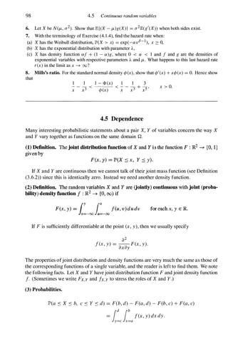 98 4.5 Continuous random variables
6. Let X be N(/-t, 0"2). Show that JB:{(X - /-t)g(X») = 0"2JB:(g'(X» when both sides exist.
7. With the terminology of Exercise (4.1.4), find the hazard rate when:
(a) X has the Weibull distribution, JP'(X > x) = exp(-ax,B-l), x :::: 0,
(b) X has the exponential distribution with parameter A,
(c) X has density function af + (1 - a)g, where 0 < a < 1 and f and g are the densities of
exponential variables with respective parameters A and /-t. What happens to this last hazard rate
r(x) in the limit as x --+ oo?
8. Mills's ratio. For the standard normal density ¢(x), show that ¢'(x) + x¢(x) = O. Hence show
that
1 1 1 - <1> (x) 1 1 3
- - - < ----'---'-- < - - - + -
x x3 ¢(x) x x3 x5 '
4.5 Dependence
x > O.
Many interesting probabilistic statements about a pair X, Y of variables concern the way X
and Y vary together as functions on the same domain Q.
(1) Definition. The joint distribution function of X and Y is the function F : JR2 -+ [0, 1]
given by
F(x, y) = P(X s x , Y s y).
If X and Y are continuous then we cannot talk of their joint mass function (see Definition
(3.6.2» since this is identically zero. Instead we need another density function.
(2) Definition. The random variables X and Y are (jointly) continuous with joint (proba­
biUty) density function f : JR2 -+ [0, (0) if
F(x, y) =
1:-001:-00f(u, v) du du for each x, y E JR.
If F is sufficiently differentiable at the point (x, y), then we usually specify
a2
f(x, y) = --F(x, y).
axay
The properties ofjoint distribution and density functions are very much the same as those of
the corresponding functions of a single variable, and the reader is left to find them. We note
the following facts. Let X and Y havejoint distribution function F and joint density function
f. (Sometimes we write Fx,y and fx,y to stress the roles of X and Y.)
(3) Probabilities.
JP'(a S X S b, c S Y S d) = F(b, d) - F(a, d) - F(b, c) + F(a, c)
=
i:cl�af(x, y) dx dy.
 