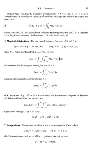 4.5 Dependence 99
Think of f(x, y) dxdy as the element ofprobability lP'(x < X S x +dx, y < Y S y +dy),
so that if B is a sufficiently nice subset ofJR2 (such as a rectangle or a union ofrectangles and
so on) then
(4) lP'((X, Y) E B) = flf(x, y) dX dy.
We can think of (X, Y) as a point chosen randomly from the plane; then lP'((X, Y) E B) is the
probability that the outcome of this random choice lies in the subset B.
(5) Marginal distributions. The marginal distributionfunctions of X and Y are
Fx (x) = lP'(X S x) = F(x, 00), Fy (y) = lP'(Y S y) = F(oo, y),
where F(x, 00) is shorthand for limy--->oo F(x, y); now,
Fx (x) = i�(i:feu, Y) dY)du
and it follows that the marginal densityfunction of X is
fx (x) = i:f(x, y) dy.
Similarly, the marginal densityfunction of Y is
fy (y) = i:f(x, y) dx .
(6) Expectation. If g : JR2 � JR is a sufficiently nice function (see the proof of Theorem
(4.2.3) for an idea of what this means) then
lE(g(X, Y)) = i:i:g(x, y)f(x, y) dx dy;
in particular, setting g(x, y) = ax + by,
lE(aX + bY) = alEX + blEY.
(7) Independence. The random variables X and Y are independent if and only if
F(x, y) = Fx (x) Fy (y) for all x, y E JR,
which, for continuous random variables, is equivalent to requiring that
f(x, y) = fx (x)fy (y)
 
