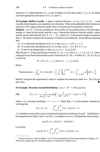 100 4.5 Continuous random variables
whenever F is differentiable at (x, y) (see Problem (4.14.6) also) where I, lx, Iy are taken
to be the appropriate derivatives of F, Fx and Fy .
(8) Example. Buffon's needle. A plane is ruled by the lines y = n (n = 0, ±1, ±2, . . . ) and
a needle ofunitlength is castrandomly on to the plane. What is the probability that it intersects
some line? We suppose that the needle shows no preference for position or direction.
Solution. Let (X, Y) be the coordinates of the centre of the needle and let 8 be the angle,
modulo Jr , made by the needle and the x-axis. Denote the distance from the needle's centre
and the nearest line beneath it by Z = Y - LYJ , where LYJ is the greatest integer not greater
than Y. We need to interpret the statement 'a needle is castrandomly' , and do this by assuming
that:
(a) Z is uniformly distributed on [0, 1], so that fz(z) = 1 if ° :s z :s 1 ,
(b) 8 is uniformly distributed on [0, Jr], so that le(e) = 1/Jr if O :s e :s Jr ,
(c) Z and 8 are independent, so that fz,e(z,e) = Iz (z)le(e).
Thus the pair Z, 8 has joint density function I(z,e) = 1IJr for ° :s z :s 1 , ° :s e :s Jr . Draw
a diagram to see that an intersection occurs ifand only if (Z, 8) E B where B S; [0, 1] x [0, Jr]
is given by
B = {(z,e) : Z :s !sin eor 1 -z :s !sin e}.
Hence
lh
1 in (i!Sine /1 ) 2
lP'(intersection) = I(z,e)dzde = - dz+ dz de = - .
B Jr 0 0 I-!sine Jr
Buffont designed the experiment in order to estimate the numerical value of Jr . Try it if you
have time. •
(9) Example. Bivariate normal distribution. Let I : ]R2 -+ ]R be given by
(10) I(x, y) = �exp (- 1
2 (x2 - 2pxy + y2))
2Jr 1 - p2 2(1 - p )
where p is a constant satisfying - 1 < p < 1 . Check that I is a joint density function by
verifying that
I(x, y) ::: 0, i:i:I(x, y) dx dy = 1 ;
I is called the standardbivariatenormaldensity function ofsomepair Xand Y . Calculation ot
its marginals shows that X and Y are N(O, 1) variables (exercise). Furthermore, the covariance
cov(X, Y) = JE(XY) - JE(X)JE(Y)
is given by
cov(X, Y) = i:i:xyl(x, y) dx dy = p;
tGeorges LeClerc, Comte de Buffon. In 1 777 he investigated the St Petersburg problem by flipping a coil
2084 times, perhaps the first recorded example of a Monte Carlo method in use.
 