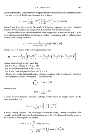4.5 Dependence 101
you should checkthis. Rememberthatindependentvariables are uncorrelated, butthe converse
is not true in general. In this case, however, if p = 0 then
and so X and Y are independent. We reach the following important conclusion. Standard
bivariate normal variables are independent ifand only ifthey are uncorrelated.
The general bivariate normal distribution is more complicated. We say thatthe pair X, Y has
the bivariate normal distribution with means ILl and IL2, variances at and a}, and correlation
p if theirjoint density function is
f(x, y) = �exp[- !Q(X
' Y)]
bra1a2 1 - p2
where a1 , a2 > 0 and Q is the following quadratic form
Q(x, y) =
1
[(X
-
ILI )2
_2p (�) (y
-
IL2 )+ (y
-
IL2 )2
].
(1
-
p2) al al a2 a2
Routine integrations (exercise) show that:
(a) X is N(IL1 , at) and Y is N(IL2, a}),
(b) the correlation between X and Y is p,
(c) X and Y are independent ifand only ifp = O.
Finally, here is a hint about calculating integrals associated with normal density functions.
It is an analytical exercise (Problem (4. 1 1 . 1» to show that
and hence that
1 1 2
f(x) = __ e-2X
.j2ii
is indeed a density function. Similarly, a change of variables in the integral shows that the
more general function
1
[ 1
(X - IL
)2
]
f(x) = -- exp - - --
a.j2ii 2 a
is itself a density function. This knowledge can often be used to shorten calculations. For
example, let X and Y have joint density function given by (10). By completing the square in
the exponent of the integrand, we see that
cov(X, Y) = ffxyf(x, y) dx dy
= fy �e-!Y2 (fxg(x, Y) dX)dy
 