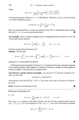 102
where
4.5 Continuous random variables
1 ( 1 (x_ py)2
)
g(X , y) = exp - - -
-�
J2JT(1 -p2) 2 (1 - p2)
is the density function ofthe N(py, 1-p2) distribution. Therefore Jxg(x, y)dx is the mean,
py, of this distribution, giving
However, the integral here is, in turn, the variance of the N(O, 1) distribution, and we deduce
that cov(X, Y) = p, as was asserted previously. •
(11) Example. Here is another example of how to manipulate density functions. Let Xand
Y have joint density function
f(x,y) = texp
(-y -�),
Find the marginal density function of Y.
Solution. We have that
O <x,y < oo.
fy(y) = rJO f(x,y) dx = rJO � exp
(-y- ::.) dx = e-Y,
1-00 10 y y
and hence Y is exponentially distributed.
y > 0,
•
Following the final paragraph of Section 4.3, we should note that the expectation operator
lE has similar properties when applied to a family of continuous variables as when applied to
discrete variables. Considerjust one example of this.
(12) Theorem. Cauchy-Schwarz inequality. ForanypairX,Y ofjointlycontinuousvari­
ables,wehavethat
withequalityifandonlyiflP'(aX = bY) = 1forsomerealaandb, atleastoneofwhichis
non-zero.
Proof. Exactly as for Theorem (3.6.9).
Exercises for Section 4.5
1. Let
Ixl { 1 2 2}
f(x, y) = to= exp - Ixl - :Ix y ,
y 8n
•
x, y E JR.
Show that f is a continuous joint density function, but that the (first) marginal density function
g(x) = J�
oo f(x, y) dy is not continuous. Let Q = {qn : n 2: 1 } be a set of real numbers, and define
00
fQ (x, y) = L(i)nf(x - qn, y).
n=l
 