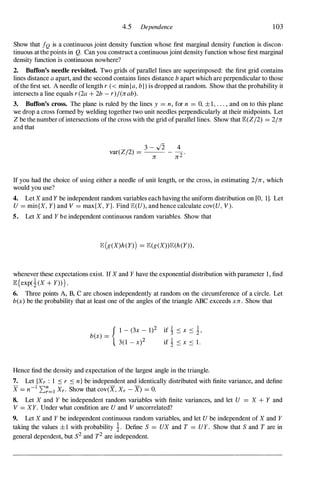 4.5 Dependence 103
Show that fQ is a continuous joint density function whose first marginal density function is discon­
tinuous at the points in Q. Can you construct a continuous joint density function whose first marginal
density function is continuous nowhere?
2. Buffon's needle revisited. Two grids of parallel lines are superimposed: the first grid contains
lines distance a apart, and the second contains lines distance b apart which are perpendicular to those
of the first set. A needle of length r « min{a, b}) is dropped at random. Show that the probability it
intersects a line equals r(2a + 2b - r)/(rrab).
3. Buffon's cross. The plane is ruled by the lines y = n, for n = 0, ±1, . . . , and on to this plane
we drop a cross formed by welding together two unit needles perpendicularly at their midpoints. Let
Z be the number of intersections of the cross with the grid of parallel lines. Show that JB:(Z/2) = 2/rr
and that
3 - ../2 4
var(Z/2) = -- - 2 .
rr rr
If you had the choice of using either a needle of unit length, or the cross, in estimating 2/rr, which
would you use?
4. Let X and Y be independent random variables each having the uniform distribution on [0, 1]. Let
U = min{X, Y} and V = max{X, Y}. Find JB:(U), and hence calculate cov(U, V).
5. Let X and f be independent continuous random variables. Show that
JB: (g(X)h (Y») = JB:(g(X»JB:(h (Y» ,
whenever these expectations exist. If X and f have the exponential distribution with parameter 1, find
JB:{exp(�(X + f» } .
6. Three points A, B, C are chosen independently at random on the circumference of a circle. Let
b(x) be the probability that at least one of the angles of the triangle ABC exceeds xrr. Show that
{ I- (3x - 1)2
b(x) =
3(1 - x)2
Hence find the density and expectation of the largest angle in the triangle.
7. Let {Xr : 1 ::s r ::s n} be independent and identically distributed with finite variance, and define
X = n-1 2:�=1 Xr . Show that cov(X, Xr - X) = o.
8. Let X and f be independent random variables with finite variances, and let U = X + Y and
V = Xf. Under what condition are U and V uncorrelated?
9. Let X and f be independent continuous random variables, and let U be independent of X and f
taking the values ±1 with probability �. Define S = UX and T = Uf. Show that S and T are in
general dependent, but S2 and T2 are independent.
 