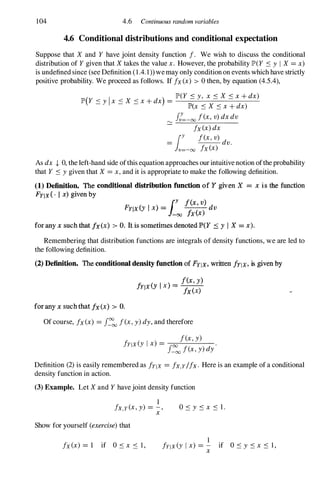 104 4.6 Continuous random variables
4.6 Conditional distributions and conditional expectation
Suppose that X and Y have joint density function !. We wish to discuss the conditional
distribution of Y given that X takes the value x. However, the probability IP'(Y Sy I X =x)
is undefined since (see Definition (1.4. 1» we may only condition on events which have strictly
positive probability. We proceed as follows. If !x (x) > 0 then, by equation (4.5.4),
( I
) IP'(Y Sy, x S X Sx+ dx)
IP' Y < y x < X < x+ dx = ---'--------
- - - lP'(x S X Sx+ dx)
�
J:=-oo !(x, v) dxdv
!x(x)dx
= lY !(x,v)
dv.
v=-oo !x(x)
As dx .J, 0, the left-hand side ofthis equation approaches our intuitive notion ofthe probability
that Y Sygiven that X =x,and it is appropriate to make the following definition.
(1) Definition. The conditional distribution function of Y given X = x is the function
FYIX { ' I x) given by
ly lex, v)
FYlx (Y I x) = -00 !x(x) dv
for any x such that ix(X) > o. It is sometimes denoted JP>(Y :::: y I X = x).
Remembering that distribution functions are integrals of density functions, we are led to
the following definition.
(2) Definition. The conditional density function of FYlx. written !YIX, is given by
for any x such that ix(x) > O.
f(x, y)
!Y1X(Y I x) =
ix(x)
Of course, !x (x) =J�
oo !(x,y)dy, and therefore
!(x,y)
!Ylx (y Ix) = f
oo
!( ) d
'
-00 x,y y
Definition (2)is easily remembered as !YIX =!x.y/!x. Here is an example of a conditional
density function in action.
(3) Example. Let X and Y have joint density function
1
!x.y (x, y) = - ,
x
Show for yourself (exercise)that
OSy Sx S l.
1
!x(x) = 1 if O s x S l , frlx (y Ix) = - if 0 Sy Sx S 1 ,
x
 