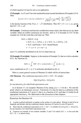 106 4.6 Continuous random variables
of which equation (4) may be seen as an application.
(7) Example. Let Xand Yhave the standard bivariate normal distribution ofExample (4.5.9).
Then
1 ( (y- pX)2 )
frIX (Y I x) = ix,y(x,y)lfx(x) =
J 2 exp -
2(1 2)
2n(1 - p ) - P
is the density function of the N(px, 1 - p2) distribution. Thus lEeY I X = x) = px, giving
that lE(Y I X) = pX. •
(8) Example. Continuous and discrete variables have mean values, but what can we say about
variables which are neither continuous nor discrete, such as X in Example (2.3.5)? In that
example, let A be the event that a tail turns up. Then
lE(X) = lE(lE(X I fA»)
= lE(X I fA = 1)lP'(IA = 1) + lE(X I fA = O)lP'(IA = 0)
= lE(X I tail)lP'(tail) + lE(X I head)lP'(head)
= - 1 . q + n . p= np- q
since Xis uniformly distributed on [0, 2n1 if a head turns up. •
(9) Example (3) revisited. Suppose, in the notation of Example (3), that we wish to calculate
lE(Y). By Theorem (5),
lE(Y) = 1a1lE(Y I X= x)fx(x)dx = 101 !xdx = !
since, conditional on {X = x},Yis uniformly distributed on [0, xl.
There is a more general version of Theorem (5) which will be of interest later.
(10) Theorem. Theconditionalexpectation1jI(X) = lE(Y I X)satisfies
(11) lE(1jI(X)g(X») = lE(Yg(X»
foranyfunctiongforwhichbothexpectationsexist.
•
As in Section 3.7, we recapture Theorem (5) by setting g(x) = 1 for all x. We omit the
proof, which is an elementary exercise. Conclusion ( 1 1 ) may be taken as a definition of the
conditional expectation of Ygiven X,that is as a function 1jI (X) such that ( 1 1 ) holds for all
appropriate functions g. We shall return to this discussion in later chapters.
Exercises for Section 4.6
1. A point is picked uniformly at random on the surface of a unit sphere. Writing e and <1> for its
longitude and latitude, find the conditional density functions of e given <1>, and of <1> given e.
2. Show that the conditional expectation 1/J (X) = JE(Y I X) satisfies JE(1/J (X)g(X)) = JE(Yg(X)),
for any function g for which both expectations exist.
3. Construct an example of two random variables X and Y for which JE(Y) = 00 but such that
JE(Y I X) < 00 almost surely.
 