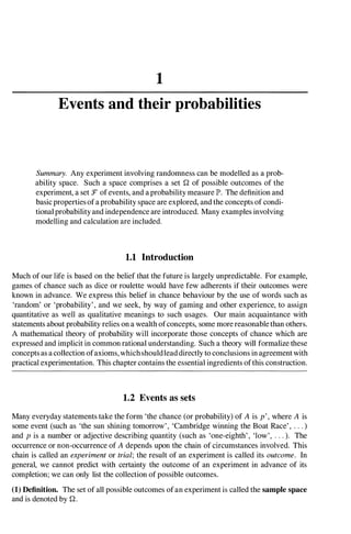 1
Events and their probabilities
Summary. Any experiment involving randomness can be modelled as a prob­
ability space. Such a space comprises a set Q of possible outcomes of the
experiment, a set :F of events, and aprobability measure P. The definition and
basic properties of aprobability space are explored, and the concepts of condi­
tional probability and independence are introduced. Many examples involving
modelling and calculation are included.
1.1 Introduction
Much of our life is based on the belief that the future is largely unpredictable. For example,
games of chance such as dice or roulette would have few adherents if their outcomes were
known in advance. We express this belief in chance behaviour by the use of words such as
'random' or 'probability', and we seek, by way of gaming and other experience, to assign
quantitative as well as qualitative meanings to such usages. Our main acquaintance with
statements about probability relies on a wealth ofconcepts, some more reasonable than others.
A mathematical theory of probability will incorporate those concepts of chance which are
expressed and implicit in common rational understanding. Such a theory will formalize these
concepts as a collection ofaxioms,whichshouldlead directly to conclusions in agreement with
practical experimentation. This chapter contains the essential ingredients ofthis construction.
1.2 Events as sets
Many everyday statements take the form 'the chance (or probability) of A is p', where A is
some event (such as 'the sun shining tomorrow', 'Cambridge winning the Boat Race' , . . . )
and p is a number or adjective describing quantity (such as 'one-eighth', 'low', . . . ). The
occurrence or non-occurrence of A depends upon the chain of circumstances involved. This
chain is called an experiment or trial; the result of an experiment is called its outcome. In
general, we cannot predict with certainty the outcome of an experiment in advance of its
completion; we can only list the collection of possible outcomes.
(1) Definition. The set of all possible outcomes ofan experiment is called the sample space
and is denoted byQ.
 