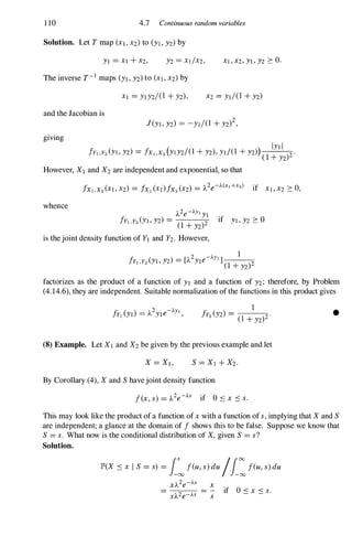 1 10 4.7 Continuous random variables
Solution. Let T map (XI, X2) to (Yl , Y2) by
YI = Xl +X2, Xl , X2, YI , Y2 � o.
The inverse T-I maps (YI , Y2) to (Xl , X2) by
and the Jacobian is
giving
( )
IYI I
fYI,Y2 (Yl , Y2) = fXI,X2 YlY2/(1 +Y2), yJ/(1 +Y2)
( 1 +Y2)2 ·
However, XI and X2 are independent and exponential, so that
whence
A2e-AYIYI
frI,Y2 (Yl , Y2) =
(1 +Y2)2 if Yl , Y2 � 0
is the joint density function of YI and Y2. However,
fy Y (YI Y2) - [A2Yle-AY11__
l_-=-
1, 2 , - (1 +Y2)2
factorizes as the product of a function of YI and a function of Y2; therefore, by Problem
(4.14.6), they are independent. Suitable normalization of the functions in this product gives
(8) Example. Let X 1 and X2 be given by the previous example and let
By Corollary (4), Xand S have joint density function
f(X, s) = A2e-AS if O s x S s.
•
This may look like the product of a function of X with a function of s, implying that Xand S
are independent; a glance at the domain of f shows this to be false. Suppose we know that
S = s. What now is the conditional distribution of X, given S = s?
Solution.
JP>(X S X I S = s) = i�feu, s) du /i:feu, s) du
X
s
if 0 S X S s.
 