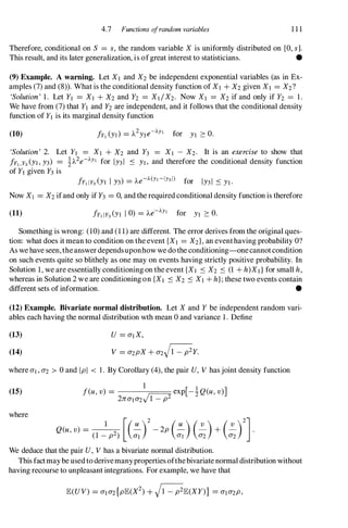 4.7 Functions a/random variables 1 1 1
Therefore, conditional on S = s, the random variable X is uniformly distributed on [0, s].
This result, and its later generalization, is ofgreat interest to statisticians. •
(9) Example. A warning. Let Xl and X2 be independent exponential variables (as in Ex­
amples (7) and (8» . What is the conditional density function of Xl + X2 given Xl = X2?
'Solution' 1. Let YI = Xl + X2 and Y2 = XJ/X2. Now Xl = X2 if and only if Y2 = 1.
We have from (7) that YI and Y2 are independent, and it follows that the conditional density
function of YI is its marginal density function
(10)
'Solution' 2.
!Yl, Y3(YI, Y3)
Let YI = Xl + X2 and Y3 = XI - X2. It is an exercise to show that
�A2e-AYl for IY31 S YI, and therefore the conditional density function
of YI given Y3 is
!Y1 IY3 (YI I Y3) = Ae-A(Yl-IY31) for IY31 S YI ·
Now XI = X2 ifand only if Y3 = 0, and the required conditional density function is therefore
(11)
Something is wrong: (10) and (1 1) are different. The error derives from the original ques­
tion: what does it mean to condition on the event {XI = X2}, an eventhaving probability O?
As we have seen, theanswer dependsuponhow we do the conditioning-onecannot condition
on such events quite so blithely as one may on events having strictly positive probability. In
Solution 1, we are essentially conditioning on the event {XI S X2 S (1 + h)Xd for small h,
whereas in Solution 2 we are conditioning on {XI S X2 S XI + h}; these two events contain
different sets of information. •
(12) Example. Bivariate normal distribution. Let X and Y be independent random vari­
ables each having the normal distribution wth mean 0 and variance 1. Define
(13)
(14)
U = aIX,
V = a2pX + a2Hy.
where ai , a2 > 0 and Ipi < 1 . By Corollary (4), the pair U, V has joint density function
(15)
where
Q(u, v) =
1
[(�)2
_ 2p (�) (�)+ (�)2
].
(1 - p2) al al a2 a2
We deduce that the pair U, V has a bivariate normal distribution.
This factmay be used to derivemanyproperties ofthe bivariate normal distribution without
having recourse to unpleasant integrations. For example, we have that
 