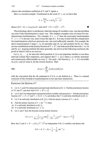 1 12 4.7 Continuous random variables
whence the correlation coefficient of Uand V equals p.
Here is a second example. Conditional on the event {U = u}, we have that
Hence JE(V I U) = (o-zp/O'I)U,and var(V I U) = O'iO _ p2). •
Thetechnology above is satisfactory when thechange ofvariables is one-one,butaproblem
can arise if the transformation is many-one. The simplest examples arise of course for one­
dimensional transformations. For example, if y = x2 then the associated transformation
T : x � x2 is not one-one, since it loses the sign ofx. It is easy to deal with this complication
fortransformations which are piecewise one-one (and sufficiently smooth). For example, the
above transformation T maps (-00, 0) smoothly onto (0, 00) and similarly for [0, 00): there
are two contributions tothe density function ofY = X2, one fromeach oftheintervals (-00, 0)
and [0, 00). Arguing similarly but more generally, one arrives at the following conclusion, the
proofof which is left as an exercise.
Let It , h . . . , In be intervals which partition IR (it is not important whether or not these
intervals contain their endpoints), and suppose that Y = g(x) where g is strictly monotone
and continuously differentiable on every Ii . For each i, the function g : Ii -+ IR is invertible
on g(Ii ), and we write hi for the inverse function. Then
n
(16) fY (y) = Lfx (hi (y» lh; (y) 1
i=l
with the convention that the ith summand is ° if hi is not defined at y. There is a natural
extension of this formula to transformations in two and more dimensions.
Exercises for Section 4.7
1. Let X, Y, and Z be independent and unifonnly distributed on [0, 1]. Find thejoint density function
of XY and Z2, and show that JP'(XY < Z2) = �.
2. Let X and Y be independent exponential random variables with parameter 1. Find thejoint density
function of U = X + Y and V = X/eX + y), and deduce that V is unifonnly distributed on [0, 1].
3. Let X be uniformly distributed on [0, 1n]. Find the density function of Y = sin X.
4. Find the density function of Y = sin- l
X when:
(a) X is unifonnly distributed on [0, 1],
(b) X is unifonnly distributed on [- 1, 1].
5. Let X and Y have the bivariate normal density function
f(x, y) = nexp {- 1
2 (x2 - 2pxy + i)}.
2n 1 - p2 2(1 - P )
Show that X and Z = (Y - pX)/ y'i:7 are independent N(0, 1) variables, and deduce that
1 1
JP'(X > 0, Y > 0) = - + - sin- I
p.
4 2n
 