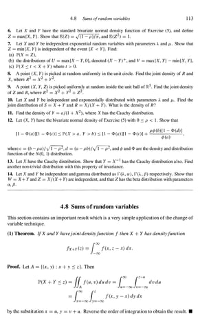 4.8 Sums a/random variables 1 13
6. Let X and Y have the standard bivariate normal density function of Exercise (5), and define
Z = max{X, Y}. Show that E(Z) = .J(l - p)/rr, and E(Z2) = 1.
7. Let X and Y be independent exponential random variables with parameters A and /-t . Show that
Z = minIX, Y} is independent of the event {X < Y}. Find:
(a) IP'(X = Z),
(b) the distributions of U = max{X - Y, O}, denoted (X - Y)+, and V = max{X, Y} - minIX, Y},
(c) IP'(X ::::: t < X + Y) where t > O.
8. A point (X, Y) is picked at random uniformly in the unit circle. Find thejoint density of R and
X, where R2 = X2 + y2
.
9. A point (X, Y, Z) is picked uniformly at random inside the unit ball of ]R.
3
. Find the joint density
of Z and R, where R2 = X2 + y2 + Z2.
10. Let X and Y be independent and exponentially distributed with parameters A and /-t. Find the
joint distribution of S = X + Y and R = XI(X + Y). What is the density of R?
11. Find the density of Y = al(l + X2), where X has the Cauchy distribution.
12. Let (X, Y) have the bivariate normal density of Exercise (5) with 0 ::::: p < 1. Show that
pcp(b)[l - <l>(d)]
[l - <l>(a)][l - <l>(e)] ::::: IP'(X > a, Y > b) ::::: [l - <l>(a)][l - <l>(e)] +
cp(a) ,
where e = (b - pa)I �, d = (a - pb)I �, and cp and <l> are the density and distribution
function of the N(O, 1) distribution.
13. Let X have the Cauchy distribution. Show that Y = X- I
has the Cauchy distribution also. Find
another non-trivial distribution with this property of invariance.
14. Let X and Y be independent and gamma distributed as r CA , ex), r CA , fJ) respectively. Show that
W = X+ Y and Z = XI(X+ Y) are independent, and that Z has the beta distribution with parameters
ex, fJ.
4.8 Sums of random variables
This section contains an important result which is a very simple application ofthe change of
variable technique.
(1) Theorem. IfX and Y havejointdensityfunction f then X + Y has densityfunction
fx+Y (z) = i:f(x, z - x) dx.
Proof. Let A = {(x, y) : x + y S z}. Then
by the substitution x = U, Y = v + u . Reverse the order ofintegration to obtain the result. •
 
