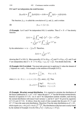 1 14 4.8 Continuous random variables
If X and Y are independent, the result becomes
fx+y(z) = L:/x(x)fy(Z - x) dx = L:/x(z - !)fy(y)dy.
The function fx+y is called the convolution of fx and fy, and is written
(2) fx+Y = fx * fy·
(3) Example. Let X and Y be independent N(O, 1) variables. Then Z = X + Y has density
function
by the substitution v = (x - �z).J2. Therefore,
showing that Z is N(O, 2) . More generally, ifX is N(J-Ll , at) and Y is N(J-L2 , ai), and X and
Y are independent, then Z = X + Y is N(J-L l + J-L2 , at+ ai) . You should check this. •
(4) Example (4.6.3) revisited. You must take great care in applying (1) when the domain of
f depends on x and y . For example, in the notation ofExample (4.6.3),
fx+Y (z) = f � dx,
A X O s z S 2,
where A = {x : 0 S z - x S x S 1} = [�z, rnin{z, 1}]. Thus
{ log 2 0 S z S 1,
fx+Y (z) =
log(2/z) 1 s z S 2.
•
(5) Example. Bivariate normal distribution. It is required to calculate the distribution of
the linear combination Z = aU'+ b V' where the pair U', V' has the bivariatenormaldensity
function of equation (4.7.15). Let X and Y be independent random variables, each having
the normal distribution with mean 0 and variance 1, and let V and V be given by equations
(4.7. 13) and (4.7. 14). It follows from the result of that example that the pairs (V, V) and
(V', V') have the samejoint distribution. Therefore Z has the same distribution as a V + bV,
which equals (aal + ba2P)X + ba2Y�. The distributionofthe last sum is easily found
by the method of Example (3) to be N(O, a
2
at+ 2abala2P + b
2
ai) . •
 