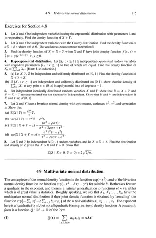 4.9 Multivariate normal distribution 1 15
Exercises for Section 4.8
1. Let X and Y be independent variables having the exponential distribution with parameters A and
/1- respectively. Find the density function of X + Y.
2. Let X and Y be independent variables with the Cauchy distribution. Find the density function of
aX + {3Y where a{3 I=- O. (Do you know about contour integration?)
3. Find the density function of Z = X + Y when X and Y have joint density function f (x, y) =
!(x + y)e-(X+Y), x, y � O.
4. Hypoexponential distribution. Let {Xr : r � I } be independent exponential random variables
with respective parameters {Ar : r � I } no two of which are equal. Find the density function of
Sn= I:�=lXr. [Hint: Use induction.]
5. (a) Let X, Y, Z be independent and uniformly distributed on [0, 1]. Find the density function of
X + Y + Z.
(b) If {Xr : r � I } are independent and uniformly distributed on [0, 1], show that the density of
I:�=I Xr at any point x E (0, n) is a polynomial in x of degree n - 1 .
6. For independent identically distributed random variables X and Y, show that U = X + Y and
V = X - Y are uncorrelated but not necessarily independent. Show that U and V are independent if
X and Y are N(O, 1).
7. Let X and Y have a bivariate normal density with zero means, variances a2, 1'2, and correlation
p. Show that:
(a) JE.(X I y) =
pa
Y,
l'
(b) var(X I y) = a2(1 - p2),
(a2 + pa1')Z
(c) JE.(X I X + Y = z) = 2 2 '
a + 2pa1' + l'
a21'2(1 _
p2)
(d) var(X I X + Y = z) =
2 2 ·
l' + 2pa1' + a
8. Let X and Y be independent N(O, 1) random variables, and let Z = X + Y. Find the distribution
and density of Z given that X > 0 and Y > O. Show that
JE.(Z I X > 0, Y > 0) = 2J2/lr.
4.9 Multivariate normal distribution
The centerpiece ofthe normal density function is the function exp(_x2), and ofthe bivariate
normal density function the function exp(_x2 - bxy - y2) for suitable b. Both cases feature
a quadratic in the exponent, and there is a natural generalization to functions of n variables
which is of great value in statistics. Roughly speaking, we say that XI , X2,...,Xnhave the
multivariate normal distribution if their joint density function is obtained by 'rescaling' the
function exp(- Lixl - 2 LkjbijXiXj)ofthe n real variables Xl,X2,...,Xn. The exponent
hereis a 'quadraticform', butnotall quadraticforms giverise to density function. A quadratic
form is a function Q : lRn -+ lRofthe form
(1) Q(x) = L aijXiXj = xAx'
l:'Oi,j:'On
 