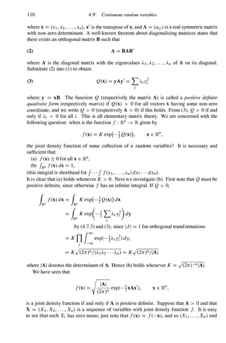 1 16 4.9 Continuous random variables
where x = (Xl , X2, • • • , Xn), x' is the transpose of x, and A = (aij) is a real symmetric matrix
with non-zero determinant. A well-known theorem about diagonalizing matrices states that
there exists an orthogonal matrix B such that
(2) A = BAB'
where A is the diagonal matrix with the eigenvalues AI , A2, . . . , An of A on its diagonal.
Substitute (2) into (1) to obtain
(3) Q(x) = yAy' = LAiY;
where y = xB. The function Q (respectively the matrix A) is called a positive definite
quadratic lorm (respectively matrix) if Q(x) > 0 for all vectors x having some non-zero
coordinate, and we write Q > 0 (respectively A > 0) if this holds. From (3), Q > 0 if and
only if Ai > 0 for all i. This is all elementary matrix theory. We are concerned with the
following question: when is the function I : lRn -+ lR given by
I(x) = K exp(-!Q(x»),
the joint density function of some collection of n random variables? It is necessary and
sufficient that:
(a) I(x) ::: o for all x E lRn,
(b) J'Rn I(x) dx = 1,
(this integral is shorthand for r · · J I(XI , . . . , Xn) dX1 . . . dXn).
It is clear that (a) holds whenever K > O. Next we investigate (b). First note that Q must be
positive definite, since otherwise I has an infinite integral. If Q > 0,
by (4.7.3) and (3), since III = 1 for orthogonal transformations
= K ni:exp(-!Aiy;)dYi
I
where IAI denotes the determinant of A. Hence (b) holds whenever K = J(2n)-n IAI.
We have seen that
�
AI l '
I(x) = - - exp(-2xAx ),
(2n)n
is a joint density function if and only if A is positive definite. Suppose that A > 0 and that
X = (XI , X2, . . . , Xn) is a sequence of variables with joint density function I. It is easy
to see that each Xi has zero mean; just note that I(x) = I(-x), and so (XI , . . . , Xn) and
 