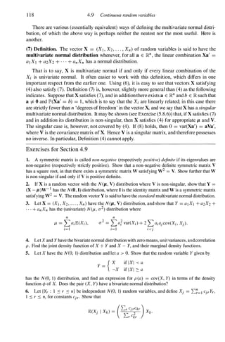 1 18 4.9 Continuous random variables
There are various (essentially equivalent) ways of defining the multivariate normal distri­
bution, of which the above way is perhaps neither the neatest nor the most useful. Here is
another.
(7) Definition. The vector X = (X I , X2 , . . . , Xn ) of random variables is said to have the
multivariate normal distribution whenever, for all a E IR
n
, the linear combination Xa' =
al XI + a2X2 + . . . + anXn has a normal distribution.
That is to say, X is multivariate normal if and only if every linear combination of the
X; is univariate normal. It often easier to work with this definition, which differs in one
important respect from the earlier one. Using (6), it is easy to see that vectors X satisfying
(4) also satisfy (7). Definition (7) is, however, slightly more general than (4) as the following
indicates. Suppose that X satisfies (7), and in additionthereexists a E IR
n
and b E IR such that
a =1= 0 and lP'(Xa' = b) = 1 , which is to say that the X; are linearly related; in this case there
are strictly fewer than n 'degrees offreedom' in the vector X, and we say that X has a singular
multivariate normal distribution. It may be shown (see Exercise (5.8.6» that, ifX satisfies (7)
and in addition its distribution is non-singular, then X satisfies (4) for appropriate p, and V.
The singular case is, however, not covered by (4). If (8) holds, then 0 = var(Xa') = aVa',
where V is the covariance matrix of X. Hence V is a singular matrix, and therefore possesses
no inverse. In particular, Definition (4) cannot apply.
Exercises for Section 4.9
1. A symmetric matrix is called non-negative (respectively positive) definite if its eigenvalues are
non-negative (respectively strictly positive). Show that a non-negative definite symmetric matrix V
has a square root, in that there exists a symmetric matrix W satisfying W2 = V. Show further that W
is non-singular if and only if V is positive definite.
2. If X is a random vector with the N(p" V) distribution where V is non-singular, show that Y =
(X - p,)W- 1 has the N(O, I) distribution, where I is the identity matrix and W is a symmetric matrix
satisfying W2 = V. The random vector Y is said to have the standard multivariate normal distribution.
3. Let X = (XI , X2, . . . , Xn) have the N(p" V) distribution, and show that Y = al XI + a2X2 +
. . . + an Xn has the (univariate) N(/k, 0"
2
) distribution where
n n
/k = La;lE.(X;) , 0"
2
= L ar var(X; ) + 2 L a;ajcov(X;, Xj) .
;=1 ;=1 i<j
4. Let X and Y have the bivariate normal distribution with zero means, unitvariances, andcorrelation
p . Find the joint density function of X + Y and X - Y, and their marginal density functions.
5. Let X have the N(O, 1) distribution and let a > 0. Show that the random variable Y given by
{ X if l X I < a
Y =
-X if I X I 2: a
has the N(O, 1) distribution, and find an expression for p (a) = cov(X, Y) in terms of the density
function ¢ of X. Does the pair (X, Y) have a bivariate normal distribution?
6. Let {Yr : 1 � r � n} be independent N(O, 1) random variables, and define Xj = 2::�=1CjrYr,
1 � r � n, for constants Cjr. Show that
 