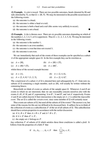 2 1 .2 Events and theirprobabilities
(2) Example. A coin is tossed. There are two possible outcomes, heads (denoted by H) and
tails (denoted by T), so thatQ = {H, T}. We may be interested in the possible occurrences of
the following events:
(a) the outcome is a head;
(b) the outcome is either a head or a tail;
(c) the outcome is both a head and a tail (this seems very unlikely to occur);
(d) the outcome is not a head. •
(3) Example. A die is thrown once. There are six possible outcomes depending on which of
the numbers 1 , 2, 3, 4, 5, or 6 is uppermost. ThusQ = { l , 2, 3, 4, 5, 6}. We may be interested
in the following events:
(a) the outcome is the number 1 ;
(b) the outcome is an even number;
(c) the outcome is even but does not exceed 3;
(d) the outcome is not even. •
We see immediately that each of the events of these examples can be specified as a subset
A of the appropriate sample spaceQ. In the first example they can be rewritten as
(a) A = {H},
(c) A = {H} n {T},
(b) A = {H}U {T},
(d) A = {H}C,
whilst those of the second example become
(a) A = { l },
(c) A = {2, 4, 6} n { l , 2, 3},
(b) A = {2, 4, 6},
(d) A = {2, 4, 6}c.
The complement of a subset A ofQ is denoted here and subsequently by AC; from now on,
subsets ofQ containing a single member, such as {H}, will usually be written without the
containing braces.
Henceforth we think of events as subsets of the sample spaceQ. Whenever A and B are
events in which we are interested, then we can reasonably concern ourselves also with the
events AUB, AnB, and Ac, representing 'A or B', 'A and B', and 'not A' respectively. Events
A and B are called disjoint if their intersection is the empty set 0; 0 is called the impossible
event. The setQ is called the certain event, since some member ofQ will certainly occur.
Thus events are subsets ofQ, but need all the subsets ofQbe events? The answer is no, but
some of the reasons for this are too difficult to be discussed here. It suffices for us to think of
the collection of events as a subcollection F of the set of all subsets ofQ. This subcollection
should have certain properties in accordance with the earlier discussion:
(a) if A, B E F then AU B E F and A n B E F ;
(b) if A E F then AC E F ;
(c) the empty set 0 belongs to :r.
Any collection F of subsets ofQ which satisfies these three conditions is called afield. It
follows from the properties of a field F that
if AI , A2, . . . , An E F then
 