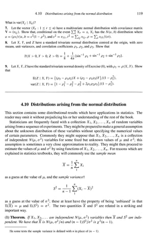 4.10 Distributions arisingfrom the normal distribution
What is var(Xj I Xk)?
1 19
7. Let the vector (Xr : I ::s r ::s n) have a multivariate normal distribution with covariance matrix
V = (vij). Show that, conditional on the event L'i Xr = x, XI has the N(a, b) distribution where
a = (ps/t)x, b = s2(1 - p2), and s2 = VI I , t2 = Lij Vij , P = Li Vil /(st).
8. Let X, Y, and Z have a standard trivariate normal distribution centred at the origin, with zero
means, unit variances, and correlation coefficients PI, P2, and P3. Show that
I I
IP'(X > 0, Y > 0, Z > 0) = - + - {sin- I
PI + sin- I
P2 + sin- I
P3}.
8 411
9. Let X, Y, Z have the standard trivariate normal density ofExercise (8), with PI = P(X, Y). Show
that
JE(Z I X, Y) = {(P3 - PIP2)X + (P2 - PIP3)Y}/(l - pt),
var(Z I X, y) = {I - Pt - pi - pr + 2PIP2P3}/(l - pt)·
4.10 Distributions arising from the normal distribution
This section contains some distributional results which have applications in statistics. The
readermay omit it without prejudicing his or her understanding of the rest of the book.
Statisticians are frequently faced with a collection XI , X2, . . . , Xn of random variables
arisingfroma sequence ofexperiments. They mightbepreparedtomakeageneral assumption
about the unknown distribution of these variables without specifying the numerical values
of certain parameters. Commonly they might suppose that XI , X2, . . . , Xn is a collection
of independent N(/-L, a2) variables for some fixed but unknown values of /-L and a2; this
assumption is sometimes a very close approximation to reality. They might then proceed to
estimate the values of/-L and a2 by using functions ofXI , X2, . . . , Xn. For reasons which are
explained in statistics textbooks, they will commonly use the sample mean
1
n
X = - LXi
n I
as a guess at the value of /-L, and the sample variancet
as a guess at the value of a2; these at least have the property of being 'unbiased' in that
JE(X) = /-L and JE(S2) = a2. The two quantities X and S2 are related in a striking and
important way.
(1) Theorem. IfXI , X2, . . . are independent N(/-L, a2) variables then X and S2 are inde­
pendent. We have that X is N(/-L, a2In) and (n - l)S21a2 is x2(n - 1).
tIn some texts the sample variance is defined with n in place of (n - 1).
 