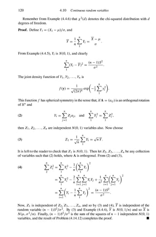 120 4.10 Continuous random variables
Remember from Example (4.4.6) that X2(d) denotes the chi-squared distribution with d
degrees offreedom.
Proof. Define Yi = (Xi - J-L)Ia, and
- 1 � X - J-L
Y = - L...tYi = -- .
n 1
a
From Example (4.4.5), Yi is N(O, 1), and clearly
�(Yi _ y)2 = _
(n
_
-
----=-
1
_
)S
_
2
L...t 0'2
1
Thejoint density function of Yl,Y2,...,Yn is
This function f has spherical symmetry in the sense that, ifA = (aij)is an orthogonalrotation
of lRn and
(2)
n
Yi = LZjaji and
j=l
then Zl,Z2,...,Znare independent N(O, 1) variables also. Now choose
(3)
It is leftto the reader to check that Zl is N(O, 1). Then let Z2,Z3,...,Znbe any collection
of variables such that (2) holds, where A is orthogonal. From (2) and (3),
(4)
Now, Zl is independent of Z2,Z3,. . . , Zn, and so by (3) and (4), Y is independent of the
random variable (n - l)S21O'2. By (3) and Example (4.4.4), Y is N(O, lin) and so X is
N(J-L, 0'2In). Finally, (n - l)S21O'2 is the sum of the squares of n - 1 independent N(O, 1)
variables, and the result of Problem (4.14.12) completes the proof. •
 