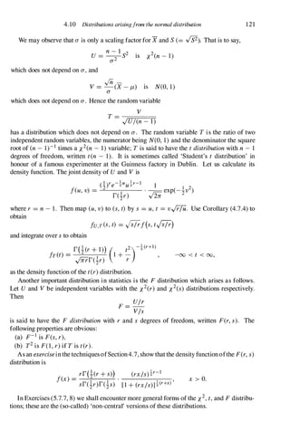 4.10 Distributions arisingfrom the normal distribution
We may observe that a is only a scaling factorfor X and S(= -vfs2). That is to say,
U =
n- 1
S2 is x2(n- 1)
0'2
which does not depend on a , and
./ii -
V = -(X - J-L) IS N(O, 1)
a
which does not depend on a . Hence the random variable
V
T =
I
JTi'
Ul
Ti
(n
=
-
�
I)
121
has a distribution which does not depend on a . The random variable T is the ratio of two
independent random variables, the numerator being N(O, 1) and the denominator the square
root of (n- 1)-1 times a x2(n- 1) variable; T is said to have the tdistributionwith n - 1
degrees of freedom, written ten - 1). It is sometimes called 'Student's t distribution' in
honour of a famous experimenter at the Guinness factory in Dublin. Let us calculate its
density function. Thejoint density of U and Vis
(l)r - .! u '!r-l 1
z
e 2 u2 I 2
feu, v) = . --exp(- zv )
r(!r) 5
where r = n- 1. Then map (u,v) to (s,t) by s = u,t = v.J"i7U. Use Corollary (4.7.4) to
obtain
fU,T(S,t) = af(s,ta)
and integrate over sto obtain
r(!(r+ 1)) ( t2)-!(r+l)
fret) = I 1 + - ,
y0rTr(zr) r
as the density function of the t(r)distribution.
-00 < t < 00,
Another important distribution in statistics is the F distribution which arises as follows.
Let U and Vbe independent variables with the x2(r) and X 2(s) distributions respectively.
Then
F = Ulr
Vis
is said to have the F distribution with r and s degrees of freedom, written F(r, s). The
following properties are obvious:
(a) F-1 is F(s, r),
(b) T2is F(1, r)if T is t(r).
As an exerciseinthe techniquesofSection4.7, show thatthe density functionofthe F(r, s)
distribution is
rr(!(r+ s)) (rxls)!r-l
f�) = .
l '
sr(!r)r(!s) [1 + (rxls)]2(r+s) x > O.
In Exercises (5.7.7, 8) we shall encounter more general forms ofthe X 2,t,and F distribu­
tions; these are the (so-called) 'non-central' versions ofthese distributions.
 