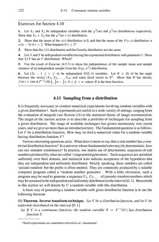 122 4.1 1 Continuous random variables
Exercises for Section 4. 1 0
1. Let XI and X2 be independent variables with the X
2(m) and X
2(n) distributions respectively.
Show that Xl + X2 has the x
2(m + n) distribution.
2. Show that the mean of the t(r) distribution is 0, and that the mean of the F(r, s) distribution is
s/(s - 2) if s > 2. What happens if s ::::: 2?
3. Show that the t(l) distribution and the Cauchy distribution are the same.
4. Let X and Y be independentvariables having theexponential distribution with parameter 1. Show
that XI Y has an F distribution. Which?
5. Use the result of Exercise (4.5.7) to show the independence of the sample mean and sample
variance of an independent sample from the N(f,L, 0"2) distribution.
6. Let {Xr : 1 ::::: r ::::: n} be independent N(O, 1) variables. Let IJI E [0, Jr] be the angle
between the vector (XI , X2, . . . , Xn) and some fixed vector in ]R.n. Show that IJI has density
1(1/1) = (sin 1/I)n-2IB(i, in - !), 0 ::::: 1/1 < Jr , where B is the beta function.
4.11 Sampling from a distribution
It is frequently necessary to conduct numerical experiments involving random variables with
a given distributiont. Such experiments are useful in a wide variety of settings, ranging from
the evaluation of integrals (see Section 2.6) to the statistical theory of image reconstruction.
The target of the current section is to describe a portfolio of techniques for sampling from
a given distribution. The range of available techniques has grown enormously over recent
years, and we give no more than an introduction here. The fundamentalquestion is as follows.
Let F be a distribution function. How may we find a numerical value for a random variable
having distribution function F?
Various interesting questions arise. What does it mean to say that a real numberhas a non­
trivial distribution function? In auniverse whose fundamentalrulesmaybe deterministic, how
can one simulate randomness? In practice, one makes use of deterministic sequences ofreal
numbersproducedby whatare called 'congruentialgenerators'. Such sequences are sprinkled
uniformly over their domain, and statistical tests indicate acceptance of the hypothesis that
they are independent and uniformly distributed. Strictly speaking, these numbers are called
'pseudo-random' but the prefix is often omitted. They are commonly produced by a suitable
computer program called a 'random number generator'. With a little cleverness, such a
program may be used to generate a sequence UI , U2, . . . of(pseudo-)random numbers which
may be assumed to be independentanduniformly distributedon the interval [0, 1]. Henceforth
in this section we will denote by U a random variable with this distribution.
A basic way of generating a random variable with given distribution function is to use the
following theorem.
(1) Theorem. Inverse transform technique. Let F be a distributionfunction, and let U be
uniformly distributed on the interval [0, 1].
(a) If F is a continuous junction, the random variable X = F-1 (U) has distribution
junction F.
tSuch experiments are sometimes referred to as 'simulations' .
 