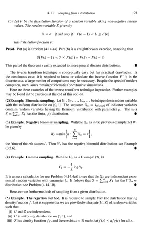 4.1 1 Samplingfrom a distribution 123
(b) Let F be the distribution function of a random variable taking non-negative integer
values. The random variable X given by
X = k ifand only if F(k - 1) < U .:s F(k)
hasdistributionfunction F.
Proof. Part (a) is Problem (4.14.4a). Part (b) is a straightforward exercise, on noting that
lP'(F(k - 1) < U .:s F(k») = F(k) - F(k - 1).
This part of the theorem is easily extended to more general discrete distributions. •
The inverse transform technique is conceptually easy but has practical drawbacks. In
the continuous case, it is required to know or calculate the inverse function F-1 ; in the
discrete case, a large number ofcomparisons may be necessary. Despite the speed ofmodem
computers, such issues remain problematic forextensive simulations.
Here are three examples of the inverse transform technique in practice. Further examples
may be found in the exercises at the end ofthis section.
(2)Example. Binomialsampling. Let Ul, U2, . . . , Un, . . . beindependentrandomvariables
with the uniform distribution on [0, 1]. The sequence Xk = I{uk:'!:.p) of indicator variables
contains random variables having the Bernoulli distribution with parameter p. The sum
S = L�=1 Xk has the bin(n, p) distribution. •
(3) Example. Negative binomial sampling. With the Xk as in the previous example, let Wr
be given by
Wr = min{n : tXk = r },
k=l
the 'time of the rth success'. Then Wr has the negative binomial distribution; see Example
(3.5.6). •
(4) Example. Gamma sampling. With the Uk as in Example (2), let
It is an easy calculation (or use Problem (4.14.4a» to see that the Xk are independent expo­
nential random variables with parameter A.. It follows that S = L�=l Xk has the r(A., n)
distribution; see Problem (4. 14.10). •
Here are two further methods of sampling from a given distribution.
(5) Example. The rejection method. It is required to sample from the distribution having
densityfunction f. Letus suppose that we areprovidedwithapair (U, Z) ofrandomvariables
such that:
(i) U and Z are independent,
(ii) U is uniformly distribution on [0, 1], and
(iii) Z has density function fz, and there exists a E lR such that f(z) .:s afz(z) for all z .
 