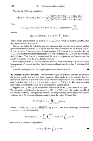 124 4.1 1 Continuous random variables
We note the following calculation:
Now,
f�oo P(aUfz(Z) :s feZ)IZ=z)fz(z)dz
p(z < x I aUfz(Z) < feZ)) = .
- -
f�
oo P(aUfz(Z) :s feZ) I Z=z)fz(z)dz
I
fez)
P(aUfz(Z) :s feZ) Z=z) =p(u :s f(z)/{afz(z)l) = -­
afz(z)
whence
p(Z :SxIaUfz(Z) :s feZ)) =i�f(z)dz.
That is to say, conditional on the event E = {aUfz(Z) :s feZ)},the random variable Zhas
the required density function f.
We use this fact in the following way. Let us assume that one may use a random number
generator to obtain a pair (U, Z)as above. We then check whether or not the event Eoccurs.
If Eoccurs, then Zhas the required density function. If Edoes not occur, we rejectthe pair
(U, Z),and use the random number generatorto find another pair (U', Z/)with the properties
(i)-(iii) above. This process is iterated until the event corresponding to E occurs, and this
results in a sample from the given density function.
Each sample pair (U, Z) satisfies the condition of Ewith probability a. It follows by the
independence ofrepeated sampling thatthe mean numberofsamples before Eis first satisfied
is a-I.
A similar technique exists for sampling from a discrete distribution. •
(6) Example. Ratio of uniforms. There are other 'rejection methods' than that described in
the above example, and here is a further example. Once again, let f be a density function
from which a sample is required. For a reason which will become clear soon, we shall assume
that f satisfies f(x) = ° if x :s 0, and f(x) :s min{1, x-2}if x > 0. The latter inequality
may be relaxed in the following, but at the expense of a complication.
Suppose that UI and U2 are independent and uniform on [0, 1], and define R = U2/UI.
We claim that, conditional on the event E = {UI :s .Jf(U2/UI)}, the random variable R
has density function f. This provides the basis for a rejection method using uniform random
variables only. We argue as follows in order to show the claim. We have that
where T = {(UI,U2) : UI .:s .Jf(U2/UJ), U2 .:s xut}. We make the change of variables
s =U2/UI,t =UI,to obtain that
r
[nw
r
p(En{R :Sx}) =Js=o Jt=o
tdtdS= !Jo f(s)ds,
from which it follows as required that
P(R :s x I E) = lax f(s)ds. •
 