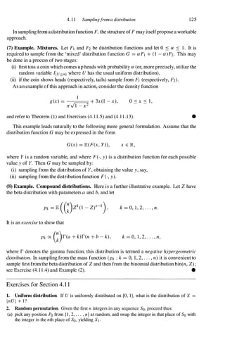 4.1 1 Samplingfrom a distribution 125
In samplingfromadistributionfunction F, the structure ofF may itselfpropose a workable
approach.
(7) Example. Mixtures. Let Fl and F2 be distribution functions and let ° .:s a .:s 1. It is
required to sample from the 'mixed' distribution function G = aFt + (1 - a)F2. This may
be done in a process of two stages:
(i) first toss a coin which comes up heads with probability a (or, more precisely, utilize the
random variable I(U:,,:a) where U has the usual uniform distribution),
(ii) if the coin shows heads (respectively, tails) sample from Ft (respectively, F2)'
As an example ofthis approach in action, consider the density function
1
g(x) = "-----,, + 3x(1 - x),
Jr'l 1 - x2
and refer to Theorem (1) and Exercises (4.1 1.5) and (4.l 1.13). •
This example leads naturally to the following more general formulation. Assume that the
distribution function G may be expressed in the form
G(x) = lE(F(x, Y», x E JR,
where Y is a random variable, and where F(·, y) is a distribution function for each possible
value y of Y. Then G may be sampled by:
(i) sampling from the distribution of Y, obtaining the value y, say,
(ii) sampling from the distribution function F(·, y).
(8) Example. Compound distributions. Here is a further illustrative example. Let Z have
the beta distribution with parameters a and b, and let
k = 0, 1, 2, . . . , n.
It is an exercise to show that
Pk ex: G)r(a + k)r(n + b - k), k = 0, 1, 2, .. . , n,
where r denotes the gamma function; this distribution is termed a negative hypergeometric
distribution. In sampling from the mass function (Pk : k = 0, 1, 2, . . . , n) it is convenient to
sample firstfromthe beta distribution of Z and then from the binomial distribution bin(n, Z);
see Exercise (4.1 1.4) and Example (2). •
Exercises for Section 4. 1 1
1. Uniform distribution. If U is uniformly distributed on [0, 1], what is the distribution of X =
LnUJ + l?
2. Random permutation. Given the first n integers in any sequence So, proceed thus:
(a) pick any position Po from {l, 2, . . . , n} at random, and swap the integer in that place of So with
the integer in the nth place of So, yielding St.
 