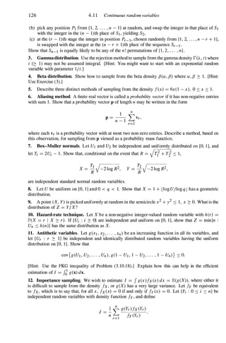 126 4.1 1 Continuous random variables
(b) pick any position PI from { I , 2, . . . , n - I } at random, and swap the integer in that place of S1
with the integer in the (n - I)th place of SI, yielding S2,
(c) at the (r - I)th stage the integer in position Pr-l, chosen randomly from { I , 2, . . . , n - r + I },
is swapped with the integer at the (n - r + I)th place of the sequence Sr-l.
Show that Sn-l is equally likely to be any of the n! permutations of { l , 2, . . . , n}.
3. Gammadistribution. Use the rejection method to sample from the gamma density r(A , t) where
t (� 1) may not be assumed integral. [Hint: You might want to start with an exponential random
variable with parameter l it.]
4. Beta distribution. Show how to sample from the beta density f3(a, f3) where a, f3 � 1. [Hint:
Use Exercise (3).]
5. Describe three distinct methods of sampling from the density f(x) = 6x( l - x), 0 :::: x :::: 1 .
6. Aliasing method. A finite real vector is called a probability vector if it has non-negative entries
with sum 1 . Show that a probability vector p of length n may be written in the form
1
n
P = - L Vr,
n - 1
r=1
where each Vr is a probability vector with at most two non-zero entries. Describe a method, based on
this observation, for sampling from p viewed as a probability mass function.
7. Box-Muller normals. Let UI and U2 be independent and uniformly distributed on [0, 1 ], and
let Ti = 2Ui - 1 . Show that, conditional on the event that R = VTl + Ti :::: 1 ,
X = �V-2 10g R2, y = ;V-2 10g R2 ,
are independent standard normal random variables.
8. Let U be uniform on [0, 1] and 0 < q < 1. Show that X = 1 + Llog UIlog qJ has a geometric
distribution.
9. A point (X, Y) is picked uniformly at random in the semicircle x2 + i :::: 1 , x � O. What is the
distribution of Z = YI X?
10. Hazard-rate technique. Let X be a non-negative integer-valued random variable with her) =
JP'(X = r I X � r). If {Ui : i � O} are independent and uniform on [0, 1], show that Z = min{n :
Un :::: hen)) has the same distribution as X.
11. Antithetic variables. Let g(Xl , X2 , . . . , xn) be an increasing function in all its variables, and
let fUr : r � l } be independent and identically distributed random variables having the uniform
distribution on [0, 1]. Show that
[Hint: Use the FKG inequality of Problem (3. 10. 1 8).] Explain how this can help in the efficient
estimation of I = JJ g(x) dx.
12. Importance sampling. We wish to estimate I = J g(x)fx(x) dx = JE(g(X)), where either it
is difficult to sample from the density fx, or g(X) has a very large variance. Let fy be equivalent
to fx, which is to say that, for all x, fx(x) = 0 if and only if fy(x) = O. Let {Yi : 0 :::: i :::: n} be
independent random variables with density function fy, and define
 