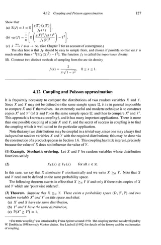 Show that:
4.12 Coupling and Poisson approximation
(a) II':(J) = [ = II': [g(y)fx(Y)]
fy(Y) ,
(b) var(J) = � [II': (g(Y)2fx(Y)2) _ [2],
n fy(Y)2
(c) J � [ as n ---+ 00. (See Chapter 7 for an account of convergence.)
127
The idea here is that fyshould be easy to sample from, and chosen if possible so that var J is
much smaller than n-1[II':(g(X)2) - [2]. The function fyis called the importance density.
13. Construct two distinct methods of sampling from the arc sin density
2
f(x)= � '
Ji V 1 - x-
4.12 Coupling and Poisson approximation
It is frequently necessary to compare the distributions of two random variables X and Y.
Since X and Y may not be defined on the same sample space Q, it is in general impossible
to compare X and Y themselves. An extremely useful and modem technique is to construct
copies X' and yl (of X and Y) on the same sample space Q, and then to compare X' and yl.
This approach is known as couplingt, and it has many important applications. There is more
than one possible coupling of a pair X and Y, and the secret of success in coupling is to find
the coupling which is well suited to the particular application.
Note thatanytwo distributions may be coupled in a trivial way, since one may always find
independent random variables X and Y with the required distributions; this may be done via
the constructionofaproductspaceas in Section 1.6. This couplinghas little interest, precisely
because the value of X does not influence the value of y.
(1) Example. Stochastic ordering. Let X and Y be random variables whose distribution
functions satisfy
(2) Fx(x) ::::: Fy(x) for all x E lR.
In this case, we say that X dominates Y stochastically and we write X 2:st y. Note that X
and Y need not be defined on the same probability space.
The following theorem asserts in effectthat X 2:st Y if and only if there exist copies of X
and Y which are 'pointwise ordered' .
(3) Theorem. Suppose that X 2:st Y. There exists a probability space (Q , F, lP') and two
random variable X' and yl on this space such that:
(a) X' and X have the same distribution,
(b) yl and Y have the same distribution,
(c) lP'(X' 2: yl) = 1.
tThe tenn 'coupling' was introduced by Frank Spitzer around 1 970. The coupling method was developed by
W. Doeblin in 1938 to study Markov chains. See Lindvall (1992) for details of the history and the mathematics
of coupling.
 