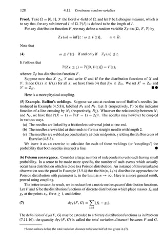 128 4.12 Continuous random variables
Proof. Take Q = [0, 1], :F the Borel a-field of Q, and let JP' be Lebesgue measure, which is
to say that, for any sub-interval I of Q, JP'(I) is defined to be the length of I.
For any distribution function F, we may define a random variable ZF on (Q , :F, JP') by
ZF(W) = inf{z : W ::::: F(z)}. W E Q .
Note that
(4) W ::::: F(z) if and only if ZF(W) ::::: z.
It follows that
JP'(ZF ::::: z) = JP'([O, F(z)1) = F(z),
whence ZF has distribution function F.
Suppose now that X :=:st Y and write G and H for the distribution functions of X and
Y. Since G(x) ::::: H(x) for all x, we have from (4) that ZH ::::: ZG. We set X' = ZG and
y' = ZH. • •
Here is a more physical coupling.
(5) Example. ButTon's weldings. Suppose we cast at random two of Buffon's needles (in­
troduced in Example (4.5.8» , labelled NJ and N2. Let X (respectively, Y) be the indicator
function of a line-crossing by NJ (respectively, N2). Whatever the relationship between NJ
and N2, we have that JP'(X = 1) = JP'(Y = 1) = 2177:. The needles may however be coupled
in various ways.
(a) The needles are linked by a frictionless universaljoint at one end.
(b) The needles are welded at their ends to form a straight needle with length 2.
(c) The needles are weldedperpendicularly at their midpoints, yieldingthe Buffon cross of
Exercise (4.5.3).
We leave it as an exercise to calculate for each of these weldings (or 'couplings') the
probability that both needles intersect a line. •
(6) Poisson convergence. Consider a large number ofindependent events each having small
probability. In a sense to be made more specific, the number of such events which actually
occurhas a distribution which is close to a Poisson distribution. An instance ofthis remarkable
observation was the proofin Example (3.5.4) that the bin(n, 'Aln) distribution approaches the
Poisson distribution with parameter 'A, in the limit as n -+ 00. Here is a more general result,
proved using coupling.
Thebettertostatetheresult, weintroduce firstametriconthespaceofdistributionfunctions.
Let F and G be the distribution functions ofdiscrete distributions whichplace masses fnand
gnat the points xn, for n :=: 1, and define
(7) dTV(F, G) = LIfk -gkl·
k:o:J
The definition ofdTV(F, G) may be extendedto arbitrary distribution functions as in Problem
(7.1 1 .16); the quantity dTV(F, G) is called the total variation distancet between F and G.
tSome authors define the total variation distance to be one half of that given in (7).
 