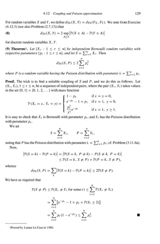 4. 12 Coupling and Poisson approximation 129
For random variables X and Y, we define dTV(X, Y) = dTV(Fx, Fy). We note from Exercise
(4.12.3) (see also Problem (2.7.13)) that
(8) dTV(X, y) = 2 sup 1lP'(X E A) - lP'(Y E A)I
AS;S
for discrete random variables X, Y.
(9) Theoremt. Let {Xr : 1 S r S n} be independent Bernoulli random variables with
respectiveparameters {Pr : 1 S r S n}, and let S = .E�=l Xr. Then
n
dTV(S, P) S 2 :Lp;
r=l
where P is a random variable having the Poisson distribution with parameter A. = .E�=l Pro
Proof. The trick is to find a suitable coupling of S and P, and we do this as follows. Let
(Xr, Yr), 1 S r S n, be a sequence ofindependentpairs, where the pair (Xr, Yr) takes values
in the set {O, I} x {O, 1, 2, . . . } with mass function
ifx = Y = 0,
ifx = 1, Y = 0,
I
�-�rP� 1 + Pr
lP' (Xr = x, Yr = Y) = y
Pr e-Pr ifx = 1 , Y � 1.
Y!
It is easy to check that Xr is Bernoulli with parameter Pr, and Yr has the Poisson distribution
with parameterPr.
We set n
r=l r=l
noting that P has the Poisson distribution with parameterA. = .E�=l Pr; cf. Problem (3.1 1.6a).
Now,
whence
1lP'(S = k) - lP'(P = k)1 = 1lP'(S = k, P =1= k) - P(S =1= k, P = k) 1
S lP'(S = k, S =1= P) + lP'(P = k, S =1= P),
dTV(S, P) = :L1lP'(S = k) - lP'(P = k) 1 S 2lP'(S =1= P).
k
We have as required that
n
lP'(S =1= P) S lP'(Xr =1= Yr for some r) S :LlP'(Xr =1= Yr)
r=l
n
r=l
n n
r=l r=l
tProved by Lucien Le Cam in 1 960.
•
 