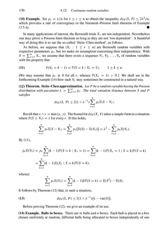 130 4.12 Continuous random variables
(10) Example. Set Pr = )../n for 1 � r � n to obtain the inequality dTV(S, P) � 2)..2/n,
which provides a rate of convergence in the binomial-Poisson limit theorem of Example
05�. •
In many applications ofinterest, the Bernoulli trials Xrare not independent. Nevertheless
one may prove a Poisson limit theorem so long as they are not 'too dependent'. A beautiful
way of doing this is to use the so-called 'Stein-Chen method', as follows.
As before, we suppose that {Xr : 1 � r � n} are Bernoulli random variables with
respective parameters Pr,but we make no assumption concerning their independence. With
S = .E�=I Xr, we assume that there exists a sequence VI,V2,...,Vn of random variables
with the property that
(11) JP'(Vr = k- 1) = JP'(S= k I Xr = 1), 1 � k � n.
[We may assume that Pr =1= 0 for all r, whence JP'(Xr = 1) > 0.] We shall see in the
forthcoming Example (14)how such Vrmay sometimes be constructed in a natural way.
(12) Theorem. Stein-Chen approximation. Let P bea random variablehaving thePoisson
distribution with parameter ).. = .E�=I pro The total variation distance between S and P
satisfies
n
dTV(S, P) � 2(1 / )..-1 ) LPrEIS-Vrl.
r=1
Recall thatx / y = min {x,y}. The bound fordTV(X, Y) takes a simple formin a situation
where JP'(S 2: Vr) = 1for every r. If this holds,
n n n
LPrEIS- Vrl = LPr(E(S)-E(Vr») = )..2 -LPrE(Vr).
r=1 r=1 r=1
By (11),
n n
PrE(Vr) = PrL(k- 1)JP'(S= k I Xr = 1) = L(k- 1)JP'(Xr = 1 I S = k)JP'(S= k)
k=1 k=1
n
= L(k- I)E(Xr I S= k)JP'(S= k),
k=1
whence n n
r=1 k=1
It follows by Theorem (12)that, in such a situation,
(13)
Before proving Theorem (12),we give an example of its use.
(14) Example. Balls in boxes. There are m balls and n boxes. Each ball is placed in a box
chosen uniformly at random, different balls being allocated to boxes independently of one
 