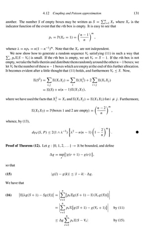 4.12 Coupling and Poisson approximation 131
another. The number S of empty boxes may be written as S = L�=l Xr where Xr is the
indicator function ofthe event that the rth box is empty. It is easy to see that
(n _ 1 )m
Pr = lP'(Xr = 1) = -
n- ,
whence A = npr = n(1 - n-l)m. Note that the Xr are not independent.
We now show how to generate a random sequence Vr satisfying (1 1) in such a way that
Lr PrlElS - VrI is small. If the rth box is empty, we set Vr = S - 1. If the rth box is not
empty, wetakethe balls therein and distributethemrandomlyaroundtheothern - 1 boxes; we
let Vr bethenumberofthese n - 1 boxes whichareemptyatthe end ofthis further allocation.
It becomes evident after a little thought that (1 1) holds, and furthermore Vr S S. Now,
lE(S2) = L lE(XiXj) = L lE(Xf) + 2 L lE(XiXj)
�j i i<j
= lEeS) + n(n - l)lE(XIX2),
where we haveusedthe facts that Xl = Xi andlE(XiXj) = lE(X1 X2) fori =1= j. Furthermore,
whence, by (13),
(n 2)m
lE(XIX2) = lP'(boxes 1 and 2 are empty) = -
n- ,
Proof of Theorem (12). Let g : {a, 1, 2, . . . } -+ lR be bounded, and define
/).g = sup{Ig(r + 1) - g(r)I},
r
so that
(15) Ig(l) - g(k)1 S II - kl . /).g.
We have that
(16) IlE{Ag(S + 1) - Sg(S)}1 = It{PrlEg(S + 1) - lE (Xrg(S» } I
r=l
= ItPrlE{g(S + 1) - g(Vr + 1)} I by (1 1)
r=l
n
S /).g L PrlElS - Vrl by (15).
r=l
•
 