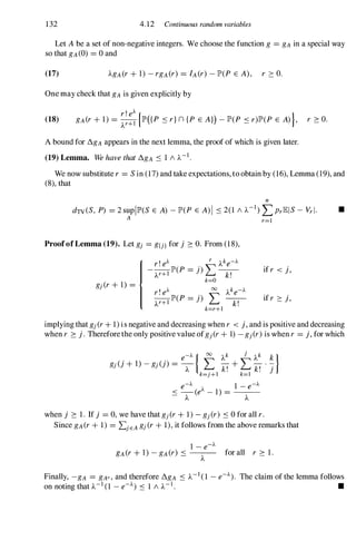 132 4.12 Continuous random variables
Let Abe a set of non-negative integers. We choose the function g = gA in a special way
so that gA(0) = 0 and
(17)
One may check that gA is given explicitly by
(18)
r'eA {
}
gA(r+ 1) =
A
�+1 lP'({P :'Sr}n {P E A}) -lp'(P :'Sr)lP'(P E A) ,
A bound for !'!..gA appears in the next lemma, the proof of which is given later.
(19) Lemma. We have that !'!..gA :'S 1 / A-I.
r ::: O.
We now substitute r = Sin (17) and take expectations, to obtain by (16), Lemma (19), and
(8), that
n
dTV(S, P) = 2 supIlP'(S E A) -lp'(P E A)I :'S 2(1 / A-I) L PrlElS- Vrl· •
A r=1
ProofofLemma (19). Let gj = g{j} for j ::: O. From (18),
if r < j,
if r ::: j,
implying that gj(r+ 1) is negative and decreasing when r < j, and is positive and decreasing
when r ::: j. Therefore the only positive value ofgj(r+ 1) -gj(r)is when r = j, for which
when j ::: 1. If j = 0, we have that gj(r+ 1) - gj(r) :'S0 for all r.
Since gA(r+ 1) = LjEA gj (r+ 1), it follows from the above remarks that
for all r ::: 1.
Finally, -gA = gAc, and therefore !'!..gA :'S A-I (1 - e-A). The claim of the lemma follows
on noting that A-I (1 - e-A) :'S 1 / A-I . •
 