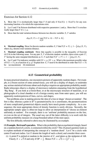 4.13 Geometricalprobability 133
Exercises for Section 4. 1 2
1. Show that X i s stochastically larger than Y if and only if E(u(X» ::: E(u(Y» for any non­
decreasing function u for which the expectations exist.
2. Let X and Y be Poisson distributed with respective parameters A and 11-. Show that X is stochas­
tically larger than Y if A :::: 11-.
3. Show that the total variation distance between two discrete variables X, Y satisfies
dTV(X, Y) = 2 sup 11P'(X E A) - lP'(Y E A)I.
A<;1R
4. Maximal coupling. Show for discrete random variables X, Y that 11"(X = Y) ::::: 1 - �dTV (X, y),
where dTV denotes total variation distance.
5. Maximal coupling continued. Show that equality is possible in the inequality of Exercise
(4.1 2.4) in the following sense. For any pair X, Y of discrete random variables, there exists a pair X',
Y' having the same marginal distributions as X, Y such that IP'(X' = Y') = I - idTV (X, Y).
6. Let X and Y be indicator variables with EX = p, EY = q. What is the maximum possible value
of lP'(X = y), as a function of p, q? Explain how X, Y need to be distributed in order that IP'(X = Y)
be: (a) maximized, (b) minimized.
4.13 Geometrical probability
In manypractical situations, one encounters pictures ofapparently random shapes. Forexam­
ple, in a frozen section of some animal tissue, you will see a display of shapes; to undertake
any serious statistical inference about such displays requires an appropriateprobability model.
Radio telescopes observe a display of microwave radiation emanating from the hypothetical
'Big Bang'. If you look at a forest floor, or at the microscopic structure of materials, or at
photographs of a cloud chamber or of a foreign country seen from outer space, you will see
apparently randompatterns of lines, curves, and shapes.
Two problems arise in making precise the idea of a line or shape 'chosen at random'. The
first is that, whereas a point in IRn is parametrized by its n coordinates, the parametrizations
of more complicated geometrical objects usually have much greater complexity. As a con­
sequence, the most appropriate choice of density function is rarely obvious. Secondly, the
appropriate sample space is often too large to allow an interpretation of 'choose an element
uniformly at random'. For example, there is no 'uniform' probability measure on the line,
or even on the set of integers. The usual way out of the latter difficulty is to work with the
uniform probability measure on a large bounded subset ofthe state space.
The first difficulty referred to above may be illustrated by an example.
(1) Example. Bertrand's paradox. Whatis theprobability thatanequilateral triangle, based
on a randomchord of a circle, is containedwithin the circle? This ill-posed question leads us
to explore methods of interpreting the concept of a 'random chord'. Let C be a circle with
centre 0 and unit radius. Let X denote the length of such a chord, and consider three cases.
(i) A point P is picked at random in the interior of C, and taken as the midpoint of AB.
Clearly X > -J3 if and only if OP < �. Hence JP>(X > -J3) = (�)2 = �.
 
