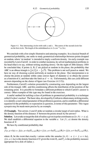 4.13 Geometricalprobability
Figure 4. 1 . Two intersecting circles with radii a and x . The centre of the second circle lies
on the first circle. The length of the emboldened arc is 2x cos-1 (x/2a).
135
We conclude with a few simple illustrative and amusing examples. In a classical branch of
geometrical probability, one seeks to study geometrical relationships between points dropped
at random, where 'at random' is intended to imply a uniform density. An early example was
recordedby Lewis Carroll: in orderto combat insomnia, he solved mathematical problems in
his head (that is to say, without writing anything down). On the night of 20th January 1884
he concluded that, if points A, B, C are picked at random in the plane, the probability that
ABC is an obtuse triangle is �1T/{�1T - �.J3}. This problem is not well posed as stated. We
have no way of choosing a point uniformly at random in the plane. One interpretation is to
choose the points at random within some convex figure of diameter d, to obtain the answer
as a function of d, and then take the limit as d � 00. Unfortunately, this can yield different
answers depending on the choice of figure (see Exercise (4.13.5» .
Furthermore, Carroll's solution proceeded by constructing axes depending on the largest
side ofthe triangle ABC, and this conditioning affects the distribution of the position of the
remaining point. It is possible to formulate a different problem to which Carroll's answer is
correct. Other examples of this type may be found in the exercises.
A useful method for tackling a class ofproblems in geometrical probability is a technique
called Crofton'smethod. The basic idea, developedby Croftonto obtain many strikingresults,
is to identify a real-valuedparameteroftheproblemin question, and to establish a differential
equation forthe probability or expectation in question, in terms ofthis parameter. This vague
synopsis may be made more precise by an example.
(3) Example. Two arrows Aand B strike at random a circular target ofunit radius. What is
the density function ofthe distance X between thepoints struck by the arrows?
Solution. Letustake astargetthe diskofradiusagiveninpolarcoordinates as {(r,8) :r .:s a}.
We shall establish a differential equation in the variable a. Let f(-,a) denote the density
function of X.
We have by conditional probability that
(4)
f(x,a+8a)= fo(x,a+8a)lP'a+8a(Ro)+f1(x,a+8a)lP'a+8a(RI)+h(x,a+8a)lP'a+8a(R2),
where Ri be the event that exactly i arrows strike the annulus {(r,8) : a .:s r .:s a +8a},
fi(x,a+8a)is the density functionofX giventhe event Ri,and lP'y is the probability measure
appropriate for a disk of radius y.
 
