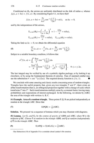 136 4.13 Continuous random variables
Conditional on Ro, the arrows are unifonnly distributed on the disk of radius a, whence
fo(x, a + 8a) = f(x, a). By considering Figure 4.1, we have thatt
!1 (x, a + 8a) =
2x
2 cos-1 (�)+ 0(1), as 8a � 0,
J W 2a
and by the independence of the arrows,
lP'a+8a (Ro) = (_
a
_)4
= 1 _
4 8a
+ 0(8a),
a + 8a a
4 8a
lP'a+8a (RI) = - + 0(8a), lP'a+8a (R2) = 0(8a).
a
Taking the limit as 8a � 0, we obtain the differential equation
(5)
af 4 8x ( X )
- (x, a) = --f(x, a) + - cos-1 - .
aa a rca3 2a
Subject to a suitable boundary condition, it follows that
a4f(x, a) = r 8xu
cos-l (�) du
10 rc 2u
2xa2 ! _l ( X ) x l ( X )2 j
= ----;- 2 cos
2a - �V
1 -
2a ' O s x S 2a.
The last integral may be verified by use of a symbolic algebra package, or by looking it up
elsewhere, or by using the fundamental theorem of calculus. Fans of unarmed combat may
use the substitution e = cos-l {xj(2u)}. The required density function is f(x, 1). •
We conclude with some amusing and classic results concerning areas of random triangles.
Triangles have the useful property that, given any two triangles T and T', there exists an
affine transfonnation (that is, an orthogonalprojection together with a change ofscale) which
transfonns T into T'. Such transfonnations mUltiply areas by a constant factor, leaving many
probabilities and expectations of interest unchanged. In the following, we denote by IABC!
the area of the triangle with vertices A, B, C.
(6) Example. Area ofa random triangle. Three points P, Q, R are picked independently at
random in the triangle ABC. Show that
(7) EIPQRI = lzIABC!.
Solution. We proceed via a sequence of lemmas which you may illustrate with diagrams.
(8) Lemma. Let GI and G2 be the centres ofgravity ofABM and AMC, where M is the
midpoint ofBC. Choose P at random in the triangle ABM, and Q at random (independently
ofP) in the triangle AMC. Then
(9)
tSee Subsection (10) of Appendix I for a reminder about Landau's 0/0 notation.
 