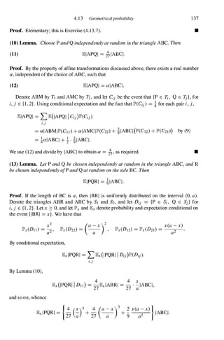 4.13 Geometricalprobability 137
Proof. Elementary; this is Exercise (4.13.7). •
(10) Lemma. Choose P and Q independently at random in the triangle ABe. Then
(11) EIAPQI = 2� IABq.
Proof. By the property of affine transformations discussed above, there exists a real number
a, independent of the choice of ABC, such that
(12) EIAPQI = alABq.
Denote ABM by TJ and AMC by T2, and let Cij be the event that {P E Ii , Q E 1j}, for
i, j E {l, 2}. Using conditional expectation and the fact that lP'(Cij) = ! for each pair i, j,
EIAPQI = L E(IAPQI I Cij)lP'(Cij)
i,j
= aIABMIlP'(Cll) + aIAMqlP'(C22) + �IABq(lP'(C12) + lP'(C21») by (9)
= !alABq + ! . �IABq.
We use (12) and divide by IABq to obtain a = i" as required. •
(13) Lemma. Let P and Q be chosen independently at random in the triangle ABC, and R
be chosen independently alP and Q at random on the side Be. Then
EIPQRI = �IABq.
Proof. If the length of BC is a, then IBRI is uniformly distributed on the interval (0, a).
Denote the triangles ABR and ARC by SJ and S2, and let Dij = {P E Si, Q E Sj} for
i, j E {I, 2}. Let x � 0, and let lP'x and Ex denote probability and expectation conditional on
the event {IBRI =x}. We have that
(a X )2
lP'x(D22) = -
a-
By conditional expectation,
By Lemma (10),
and so on, whence
ExlPQRI = L Ex(IPQRI I Dij)lP'(Dij).
i,j
4 4 x
Ex(IPQRI I Dll) =
27ExiABRI =
27
.
�IABq,
14 (X )3 4 (a - x )3 2 X(a - X» )
ExlPQRI =
27 � +
27 -
a- + "9
a2 IABq.
 