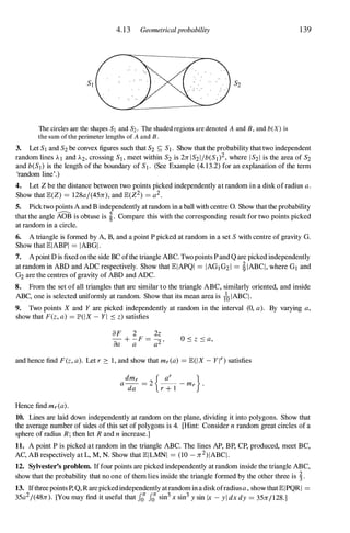4.13 Geometricalprobability
The circles are the shapes SI and S2 . The shaded regions are denoted A and B, and b(X) is
the sum of the perimeter lengths of A and B.
139
3. Let SI and S2 be convex figures such that S2 S; S1 . Show that the probability that two independent
random lines AI and A2, crossing S], meet within S2 is 2n IS21Ib(SI)2, where IS21 is the area of S2
and b(SI) is the length of the boundary of SI . (See Example (4.13.2) for an explanation of the term
'random line'.)
4. Let Z be the distance between two points picked independently at random in a disk of radius a.
Show that E(Z) = 128al(45n), and E(Z2) = a2.
5. Pick two points A and B independently at random in a ball with centre O. Show that the probability
that the angle AoB is obtuse is �. Compare this with the corresponding result for two points picked
at random in a circle.
6. A triangle is formed by A, B, and a point P picked at random in a set S with centre of gravity G.
Show that EIABPI = IABGI .
7. A point D is fixed on the side BC ofthe triangle ABC. Two points P and Qare picked independently
at random in ABD and ADC respectively. Show that EIAPQI = IAGI G21 = �IABC ! , where Gl and
G2 are the centres of gravity of ABD and ADC.
8. From the set of all triangles that are similar to the triangle ABC, similarly oriented, and inside
ABC, one is selected uniformly at random. Show that its mean area is toIABC! .
9. Two points X and Y are picked independently at random in the interval (0, a). By varying a,
show that F(z, a) = JP'(lX - YI :::: z) satisfies
aF 2 2z
- + -F = -,
aa a a2 0 :::: z :::: a,
and hence find F(z, a). Let r 2: 1 , and show that mr(a) = E(lX - yn satisfies
Hence find mr(a).
10. Lines are laid down independently at random on the plane, dividing it into polygons. Show that
the average number of sides of this set of polygons is 4. [Hint: Consider n random great circles of a
sphere of radius R ; then let R and n increase.]
11. A point P is picked at random in the triangle ABC. The lines AP, BP, CP, produced, meet BC,
AC, AB respectively at L, M, N. Show that EILMNI = (10 - n2) IABC ! .
12. Sylvester's problem. If four points are picked independently at random inside the triangle ABC,
show that the probability that no one of them lies inside the triangle formed by the other three is �.
13. Ifthree points P, Q,R are picked independently at random in a diskofradiusa, show that EIPQRI =
35a2/(48n). [You may find it useful that fer fer sin
3
x sin
3
y sin Ix - yl dx dy = 35n1 1 28.]
 
