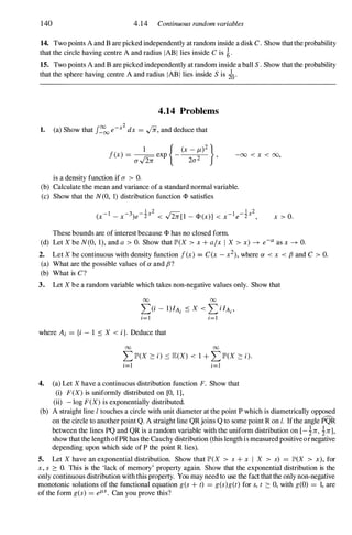 140 4.14 Continuous random variables
14. Two points A and B are picked independently at random inside a disk C. Show that the probability
that the circle having centre A and radius IAB l lies inside C is i.
15. Two points A and B are picked independently at random inside a ball S . Show that the probability
that the sphere having centre A and radius IAB l lies inside S is do.
4.14 Problems
1. (a) Show that J::O
oo e-x2 dx = ../ii, and deduce that
1 { (X- J-t)2}
f(x) = I'C exp -
2 '
u'V2:n: 2u
-00 < x < 00,
is a density function if u > O.
(b) Calculate the mean and variance of a standard normal variable.
(c) Show that the N(0, 1) distribution function <I> satisfies
These bounds are of interest because <I> has no closed form.
x > O.
(d) Let X be N(O, 1), and a > O. Show that IP'(X > x + a/x I X > x) -7 e-a as x -7 O.
2. Let X be continuous with density function f(x) = C(x - x2), where a < x < f3 and C > O.
(a) What are the possible values of a and f3 ?
(b) What is C?
3. Let X be a random variable which takes non-negative values only. Show that
00 00
L)i - 1)IAi .::: X < L ilAi '
i=l i=l
where Ai = {i - 1 .::: X < i}. Deduce that
00 00
L IP'(X :::: i) '::: E(X) < 1 + L IP'(X :::: i).
i=l i=1
4. (a) Let X have a continuous distribution function F. Show that
(i) F(X) is uniformly distributed on [0, 1],
(ii) - log F(X) is exponentially distributed.
(b) A straight line I touches a circle with unit diameter at the point P which is diametrically opposed
on the circle to another point Q. A straight line QRjoins Q to some point R on I. Ifthe angle PQR
between the lines PQ and QR is a random variable with the uniform distribution on [- �:n:, �:n:],
show that the length ofPR has the Cauchy distribution (this length is measured positive ornegative
depending upon which side of P the point R lies).
5. Let X have an exponential distribution. Show that IP'(X > s + x I X > s) = JP'(X > x), for
x, s :::: O. This is the 'lack of memory' property again. Show that the exponential distribution is the
only continuous distribution with this property. You may need to use the fact that the only non-negative
monotonic solutions of the functional equation g(s + t) = g(s)g(t) for s, t :::: 0, with g(O) = 1, are
of the form g(s) = elLS. Can you prove this?
 