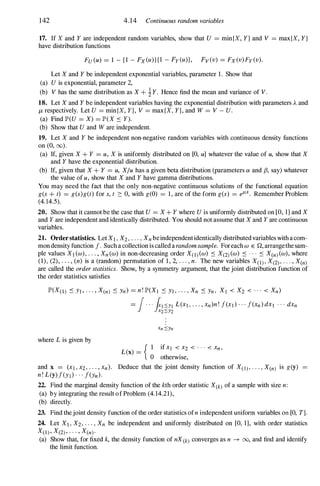 142 4.14 Continuous random variables
17. If X and Y are independent random variables, show that U = min{X, Y } and V = max{X, Y }
have distribution functions
FU (u) = 1 - {1 - Fx(u)}{1 - Fy(u)}, Fv(v) = Fx(v)Fy(v).
Let X and Y be independent exponential variables, parameter 1 . Show that
(a) U is exponential, parameter 2,
(b) V has the same distribution as X + iY. Hence find the mean and variance of V.
18. Let X and Y be independent variables having the exponential distribution with parameters A and
/l, respectively. Let U = min{X, Y}, V = max{X, Y}, and W = V - U.
(a) Find JP'(U = X) = JP'(X :'0 Y).
(b) Show that U and W are independent.
19. Let X and Y be independent non-negative random variables with continuous density functions
on (0, (0).
(a) If, given X + Y = u, X is uniformly distributed on [0, u] whatever the value of u, show that X
and Y have the exponential distribution.
(b) If, given that X + Y = u, X/u has a given beta distribution (parameters a and fJ, say) whatever
the value of u, show that X and Y have gamma distributions.
You may need the fact that the only non-negative continuous solutions of the functional equation
g(s + t) = g(s)g(t) for s, t 2: 0, with g(O) = 1 , are of the form g(s) = elLS. Remember Problem
(4. 14.5).
20. Show that it cannot be the case that U = X + Y where U is uniformly distributed on [0, 1] and X
and Y are independent and identically distributed. You should not assume that X and Y are continuous
variables.
21. Orderstatistics. LetXI, X2, . . . , Xnbeindependentidentically distributed variables with a com­
mon density function f. Such a collection is called a randomsample. Foreach W E Q, arrangethe sam­
ple values XI (W), . . . , Xn(w) in non-decreasing order X(l)(w) :'0 X(2)(W) :'0 . . . :'0 X(n)(w), where
(1) , (2), . . . , (n) is a (random) permutation of 1 , 2, . . . , n. The new variables X(l), X(2), · · · , X(n)
are called the order statistics. Show, by a symmetry argument, that the joint distribution function of
the order statistics satisfies
JP'(X(l) :'0 YI, . . . , X(n) :'0 Yn) = n! JP'(XI :'0 YI , . . . , Xn :'0 Yn, Xl < X2 < . . . < Xn)
where L is given by
and x = (Xl , x2, . . . , Xn).
n! L(y)f(Yl) · · · f(Yn)·
= J. . . (I':::Yl L(XI , . . . , Xn)n! f(XI) . . . f(xn) dXI . . . dXn
J�2':::Y2
L(x) = { � if Xl < X2 < . . . < Xn,
otherwise,
Deduce that the joint density function of X(1), . . . , X(n) is g(y)
22. Find the marginal density function of the kth order statistic X(k) of a sample with size n:
(a) by integrating the result of Problem (4. 14.21),
(b) directly.
23. Find thejoint density function of the order statistics ofn independent uniform variables on [0, T).
24. Let Xl, X2, . . . , Xn be independent and uniformly distributed on [0, 1], with order statistics
XCI)' X(2), . . . , X(n)·
(a) Show that, for fixed k, the density function of nX(k) converges as n ---+ 00, and find and identify
the limit function.
 