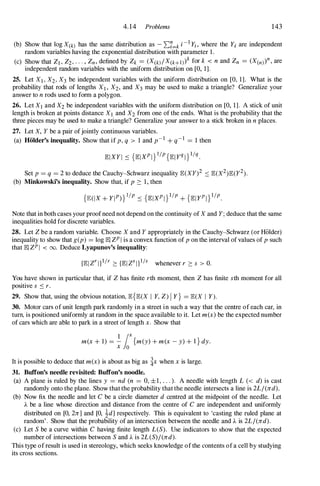 4.14 Problems 143
(b) Show that log X(k) has the same distribution as - 'L,7=k i-I Yi, where the Yi are independent
random variables having the exponential distribution with parameter 1.
(c) Show that Zl , Z2, . . . , Zn, defined by Zk = (X(k)/X(k+l) k for k < n and Zn = (X(n) n, are
independent random variables with the uniform distribution on [0, 1].
25. Let Xl , X2, X3 be independent variables with the uniform distribution on [0, 1]. What is the
probability that rods of lengths Xb X2, and X3 may be used to make a triangle? Generalize your
answer to n rods used to form a polygon.
26. Let Xl and X2 be independent variables with the uniform distribution on [0, 1]. A stick of unit
length is broken at points distance Xl and X2 from one of the ends. What is the probability that the
three pieces may be used to make a triangle? Generalize your answer to a stick broken in n places.
27. Let X, Y be a pair ofjointly continuous variables.
(a) HOlder's inequality. Show that if p, q > 1 and p-1 + q-1 = 1 then
Set p = q = 2 to deduce the Cauchy-Schwarz inequality JB:(XY)2 :::: JB:(x2)JB:(y2).
(b) Minkowski's inequality. Show that, if p ::: 1, then
Note that in both cases your proof need not depend on the continuity of X and Y; deduce that the same
inequalities hold for discrete variables.
28. Let Z be a random variable. Choose X and Y appropriately in the Cauchy-Schwarz (or Holder)
inequality to show that g(p) = log JB:I ZP I is a convex function of p on the interval of values of p such
that JB:I ZP I < 00. Deduce Lyapunov's inequality:
You have shown in particular that, if Z has finite rth moment, then Z has finite sth moment for all
positive s :::: r.
29. Show that, using the obvious notation, JB:{JB:(X I Y, Z) I y} = JB:(X I Y).
30. Motor cars of unit length park randomly in a street in such a way that the centre of each car, in
tum, is positioned uniformly at random in the space available to it. Let m(x) be the expected number
of cars which are able to park in a street of length x. Show that
1 loX
m(x + l) = - {m(y) + m(x - y) + I } dy.
x 0
It is possible to deduce that m(x) is about as big as �x when x is large.
31. ButTon's needle revisited: ButTon's noodle.
(a) A plane is ruled by the lines y = nd (n = 0, ±1, . . . ). A needle with length L « d) is cast
randomly onto the plane. Show that the probability that the needle intersects a line is 2L/(nd).
(b) Now fix the needle and let C be a circle diameter d centred at the midpoint of the needle. Let
A be a line whose direction and distance from the centre of C are independent and uniformly
distributed on [0, 2n] and [0, 1d] respectively. This is equivalent to 'casting the ruled plane at
random' . Show that the probability of an intersection between the needle and A is 2L/(nd).
(c) Let S be a curve within C having finite length L(S). Use indicators to show that the expected
number of intersections between S and A is 2L(S)/(nd).
This type of result is used in stereology, which seeks knowledge of the contents of a cell by studying
its cross sections.
 