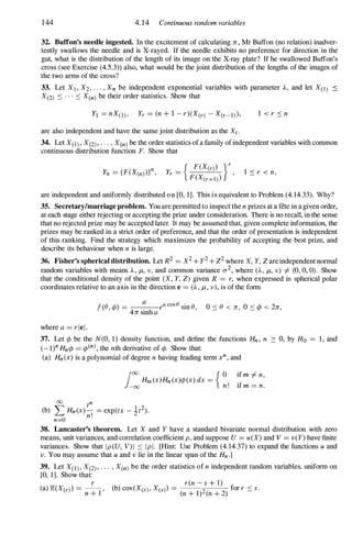 144 4.14 Continuous random variables
32. Buffon's needle ingested. In the excitement of calculating n, Mr Buffon (no relation) inadver­
tently swallows the needle and is X-rayed. If the needle exhibits no preference for direction in the
gut, what is the distribution of the length of its image on the X-ray plate? If he swallowed Buffon's
cross (see Exercise (4.5.3» also, what would be the joint distribution of the lengths of the images of
the two arms of the cross?
33. Let XI , X2, . . . , Xn be independent exponential variables with parameter A, and let X(l) <
X(2) :::: . . . :::: X(n) be their order statistics. Show that
are also independent and have the same joint distribution as the Xi .
34. Let X(l) , X(2) , . . . , X(n) be the order statistics of a family ofindependent variables with common
continuous distribution function F. Show that
1 :::: r < n,
are independent and uniformly distributed o n [0, 1]. This i s equivalent to Problem (4. 14.33). Why?
35. Secretary/marriage problem. You are permitted to inspect the n prizes at a fete in a given order,
at each stage either rejecting or accepting the prize under consideration. There is no recall, in the sense
that no rejected prize may be accepted later. It may be assumed that, given complete information, the
prizes may be ranked in a strict order of preference, and that the order of presentation is independent
of this ranking. Find the strategy which maximizes the probability of accepting the best prize, and
describe its behaviour when n is large.
36. Fisher's spherical distribution. Let R
2
= X
2
+ y
2
+ Z
2
where X, Y, Z are independent normal
random variables with means A , j.t, v, and common variance 0-
2
, where (A, j.t, v) =I (0, 0, 0). Show
that the conditional density of the point (X, Y, Z) given R = r, when expressed in spherical polar
coordinates relative to an axis in the direction e = (A , j.t, v), is of the form
f(e, ¢» = � eacose sine, 0 :::: e < n, 0 :::: ¢> < 2n,
4n smh a
where a = riel.
37. Let ¢> be the N(O, 1 ) density function, and define the functions Hn , n :::: 0, by Ho = 1 , and
(_ l)n Hn¢> = ¢>(n) , the nth derivative of ¢>. Show that:
(a) Hn (x) is a polynomial of degree n having leading term xn , and
foo { O if m =I n,
-
00
Hm (x)Hn (x)¢> (x) dx =
n! if m = n.
00
tn
(b) '" Hn (x) - = exp(tx - 1t2
).
� n!
n=O
38. Lancaster's theorem. Let X and Y have a standard bivariate normal distribution with zero
means, unit variances, and correlation coefficient p, and suppose U = u (X) and V = v(Y) have finite
variances. Show that Ip(U, V)I :::: Ipl. [Hint: Use Problem (4. 14.37) to expand the functions u and
v. You may assume that u and v lie in the linear span of the Hn .]
39. Let X(1) , X(2) , . . . , X(n) be the order statistics of n independent random variables, uniform on
[0, 1]. Show that:
r r(n - s + l)
(a) JE(X(r) =
n + l ' (b) cov(X(r) , X(s) =
(n + 1)2 (n +
2) for r :::: s.
 